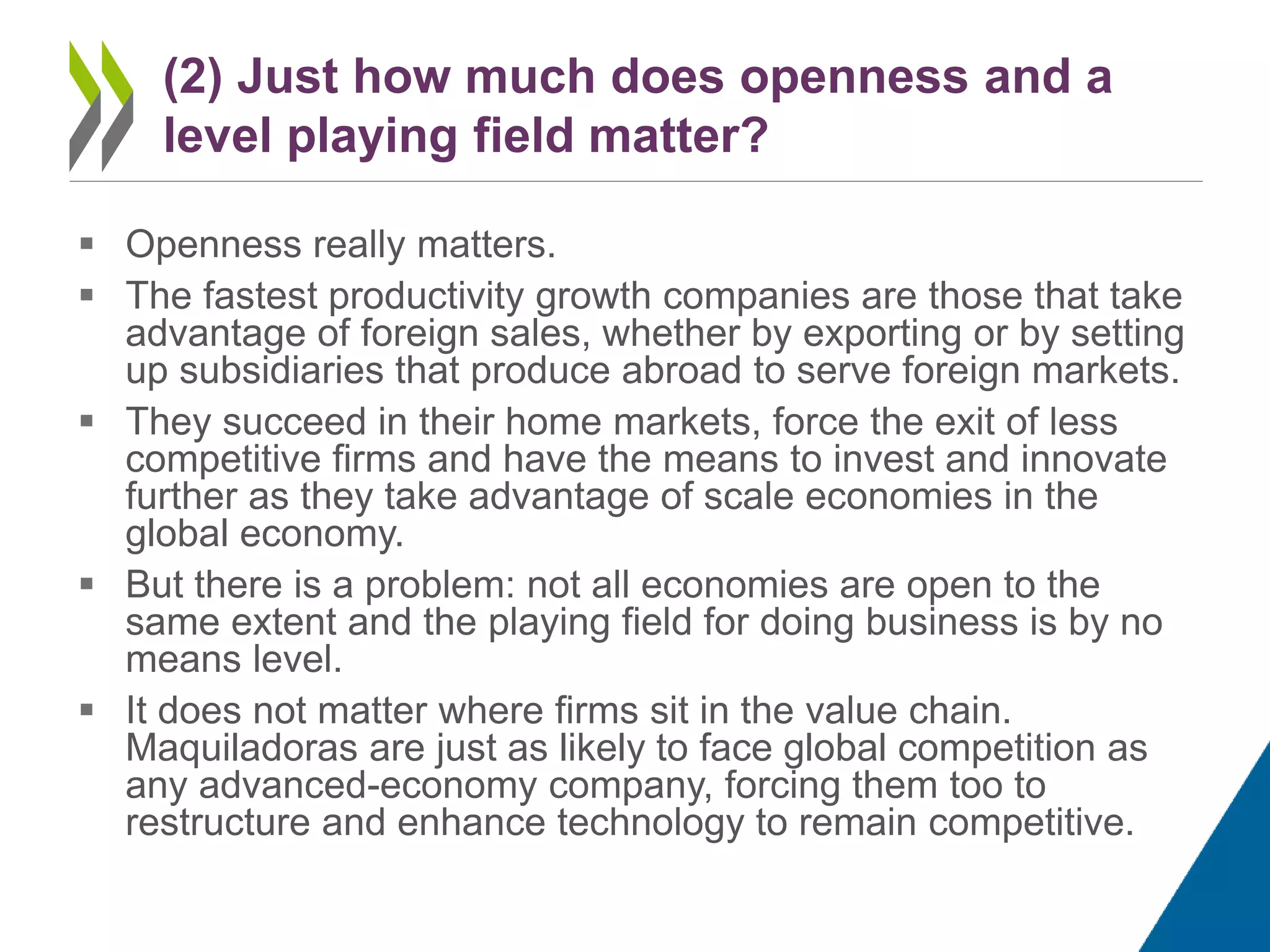  Openness really matters.
 The fastest productivity growth companies are those that take
advantage of foreign sales, whether by exporting or by setting
up subsidiaries that produce abroad to serve foreign markets.
 They succeed in their home markets, force the exit of less
competitive firms and have the means to invest and innovate
further as they take advantage of scale economies in the
global economy.
 But there is a problem: not all economies are open to the
same extent and the playing field for doing business is by no
means level.
 It does not matter where firms sit in the value chain.
Maquiladoras are just as likely to face global competition as
any advanced-economy company, forcing them too to
restructure and enhance technology to remain competitive.
(2) Just how much does openness and a
level playing field matter?
 