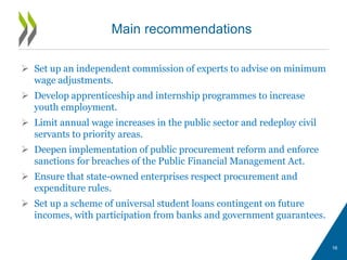  Set up an independent commission of experts to advise on minimum
wage adjustments.
 Develop apprenticeship and internship programmes to increase
youth employment.
 Limit annual wage increases in the public sector and redeploy civil
servants to priority areas.
 Deepen implementation of public procurement reform and enforce
sanctions for breaches of the Public Financial Management Act.
 Ensure that state-owned enterprises respect procurement and
expenditure rules.
 Set up a scheme of universal student loans contingent on future
incomes, with participation from banks and government guarantees.
Main recommendations
16
 