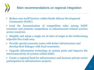  Reduce non-tariff barriers within South African Development
Community (SADC).
 Lead the harmonisation of competition rules among SADC
countries and promote competition in infrastructure-related services
across countries.
 Simplify and adopt a single set of rules of origin in the forthcoming
tripartite free trade area.
 Provide special economic zones with better infrastructure and
develop their linkages with local economies.
 Upgrade information technology at custom posts and improve the
interconnectivity of systems within SADC.
 Create a regional fund for infrastructure and increase private sector
participation in infrastructure projects.
Main recommendations on regional integration
21
 
