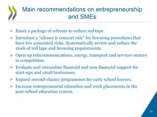  Enact a package of reforms to reduce red tape.
 Introduce a “silence is consent rule” for licensing procedures that
have low associated risks. Systematically review and reduce the
stock of red tape and licensing requirements.
 Open up telecommunications, energy, transport and services sectors
to competition.
 Evaluate and streamline financial and non-financial support for
start-ups and small businesses.
 Expand second-chance programmes for early school leavers.
 Increase entrepreneurial education and work placements in the
post-school education system.
Main recommendations on entrepreneurship
and SMEs
26
 
