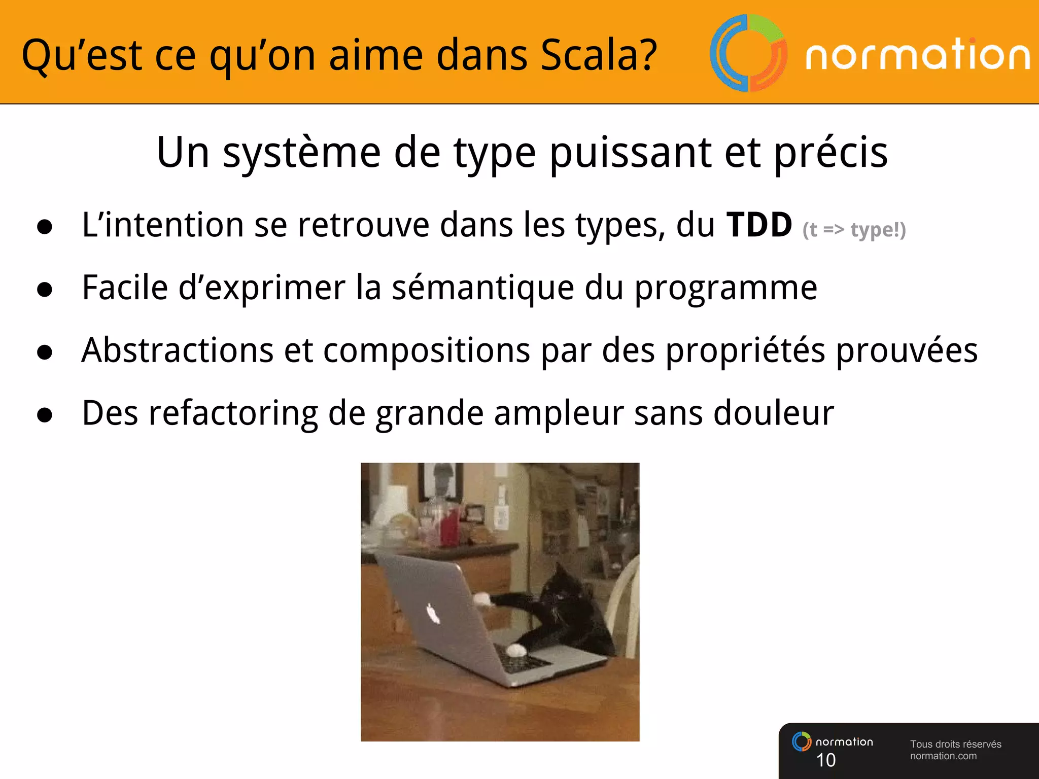 Tous droits réservés
normation.com
Qu’est ce qu’on aime dans Scala?
Un système de type puissant et précis
● L’intention se retrouve dans les types, du TDD (t => type!)
● Facile d’exprimer la sémantique du programme
● Abstractions et compositions par des propriétés prouvées
● Des refactoring de grande ampleur sans douleur
10
 