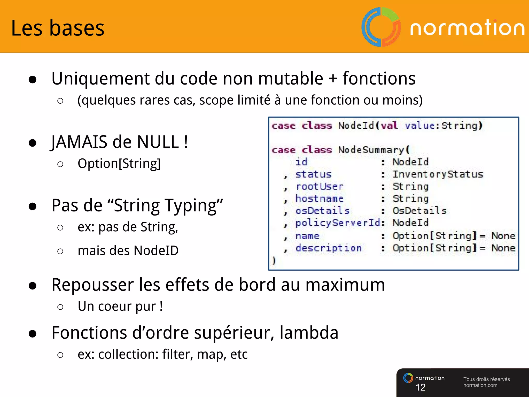 Tous droits réservés
normation.com
Les bases
● Uniquement du code non mutable + fonctions
○ (quelques rares cas, scope limité à une fonction ou moins)
● JAMAIS de NULL !
○ Option[String]
● Pas de “String Typing”
○ ex: pas de String,
○ mais des NodeID
● Repousser les effets de bord au maximum
○ Un coeur pur !
● Fonctions d’ordre supérieur, lambda
○ ex: collection: filter, map, etc
12
 