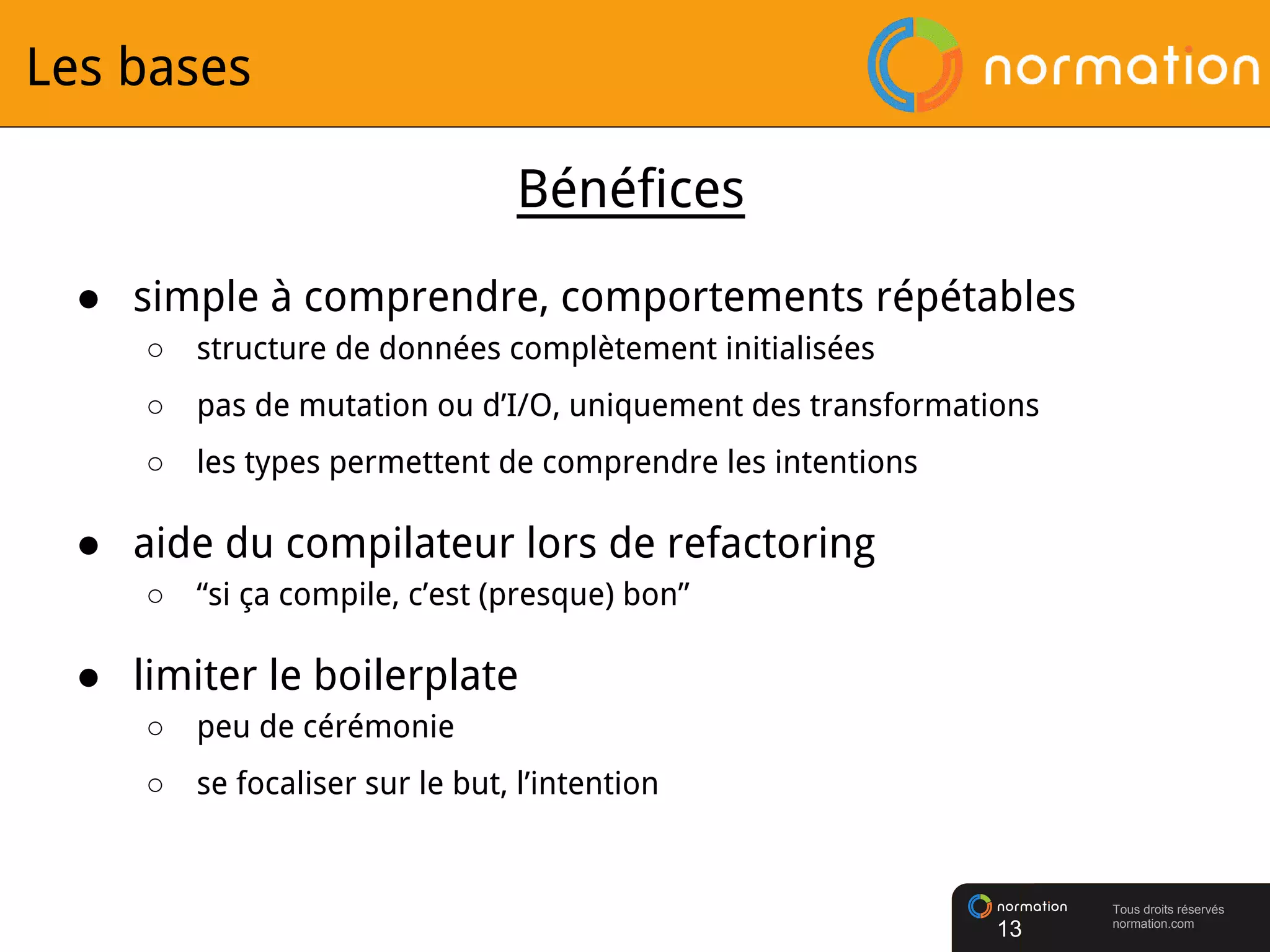 Tous droits réservés
normation.com
Les bases
● simple à comprendre, comportements répétables
○ structure de données complètement initialisées
○ pas de mutation ou d’I/O, uniquement des transformations
○ les types permettent de comprendre les intentions
● aide du compilateur lors de refactoring
○ “si ça compile, c’est (presque) bon”
● limiter le boilerplate
○ peu de cérémonie
○ se focaliser sur le but, l’intention
13
Bénéfices
 