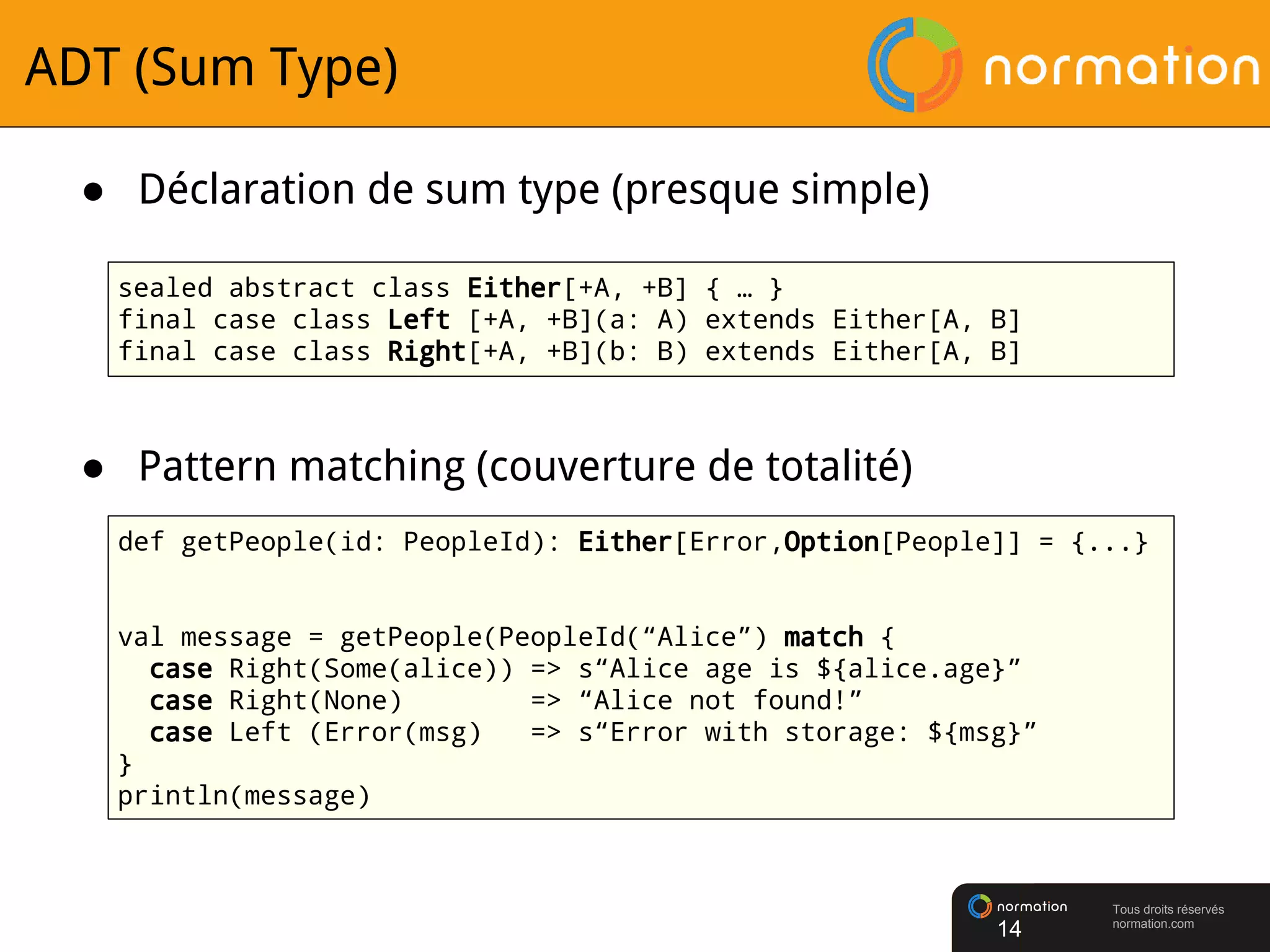 Tous droits réservés
normation.com
ADT (Sum Type)
● Pattern matching (couverture de totalité)
14
def getPeople(id: PeopleId): Either[Error,Option[People]] = {...}
val message = getPeople(PeopleId(“Alice”) match {
case Right(Some(alice)) => s“Alice age is ${alice.age}”
case Right(None) => “Alice not found!”
case Left (Error(msg) => s“Error with storage: ${msg}”
}
println(message)
● Déclaration de sum type (presque simple)
sealed abstract class Either[+A, +B] { … }
final case class Left [+A, +B](a: A) extends Either[A, B]
final case class Right[+A, +B](b: B) extends Either[A, B]
 