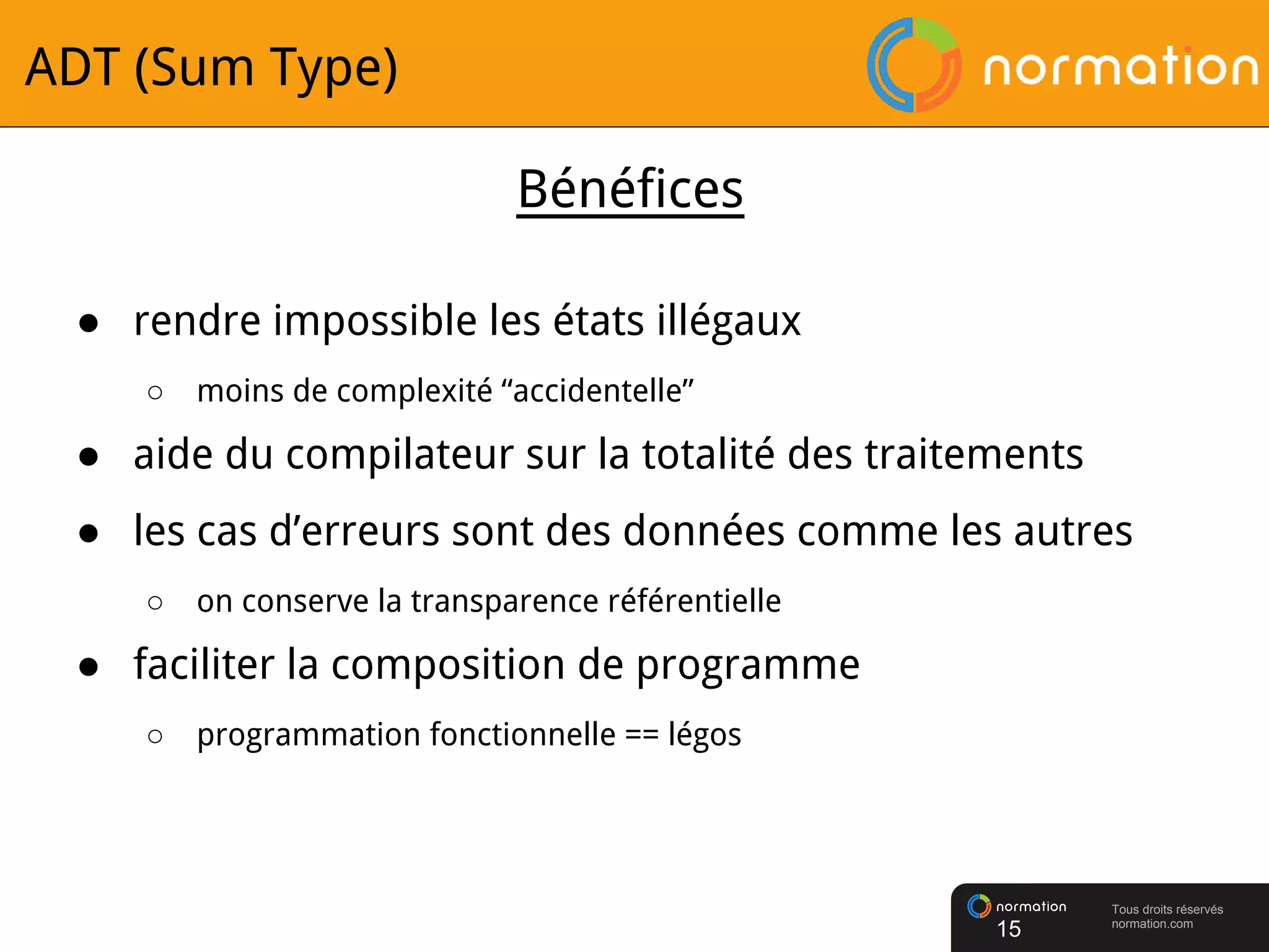 Tous droits réservés
normation.com
ADT (Sum Type)
● rendre impossible les états illégaux
○ moins de complexité “accidentelle”
● aide du compilateur sur la totalité des traitements
● les cas d’erreurs sont des données comme les autres
○ on conserve la transparence référentielle
● faciliter la composition de programme
○ programmation fonctionnelle == légos
15
Bénéfices
 