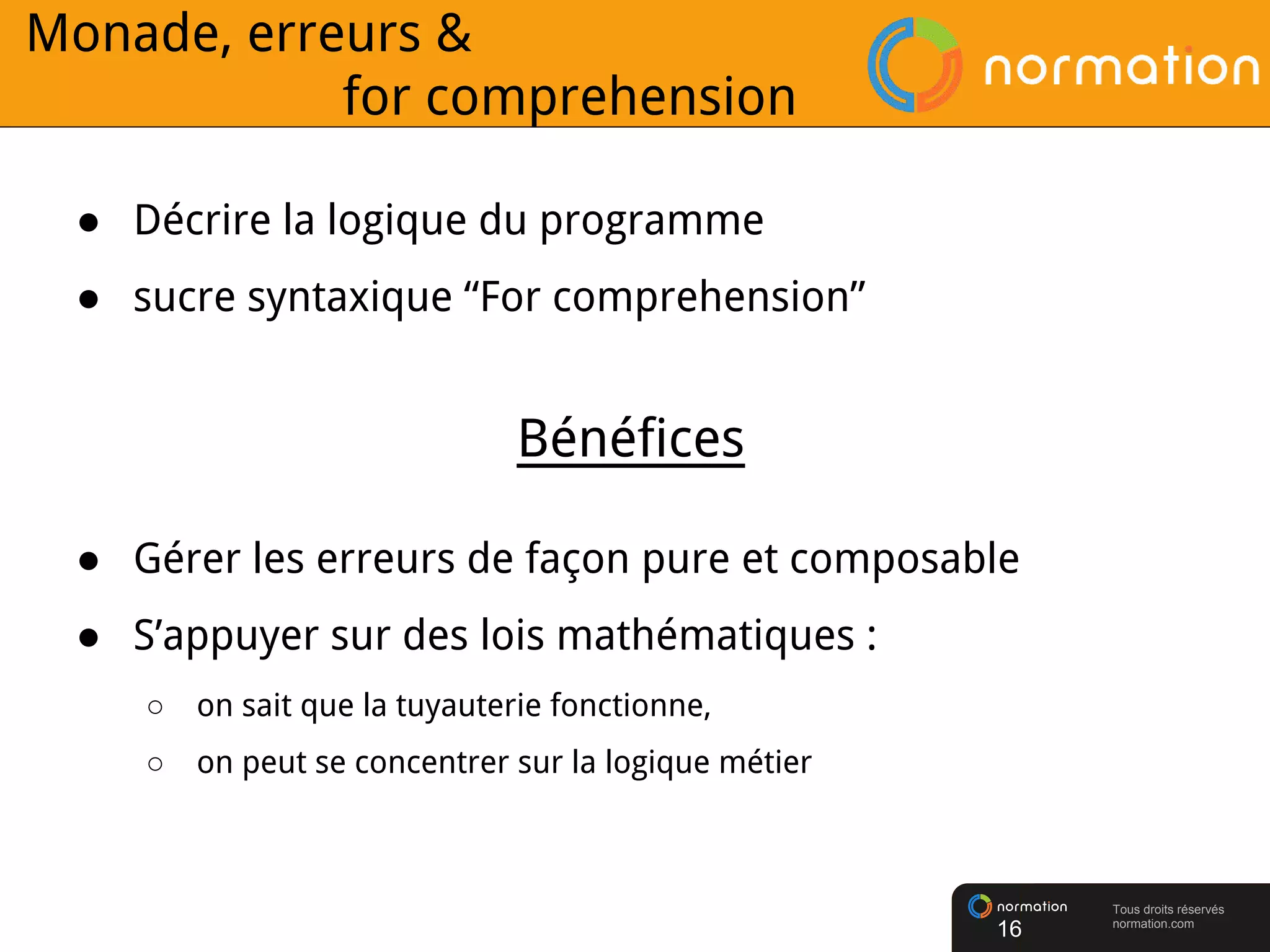 Tous droits réservés
normation.com
● Décrire la logique du programme
● sucre syntaxique “For comprehension”
16
● Gérer les erreurs de façon pure et composable
● S’appuyer sur des lois mathématiques :
○ on sait que la tuyauterie fonctionne,
○ on peut se concentrer sur la logique métier
Bénéfices
Monade, erreurs &
for comprehension
 
