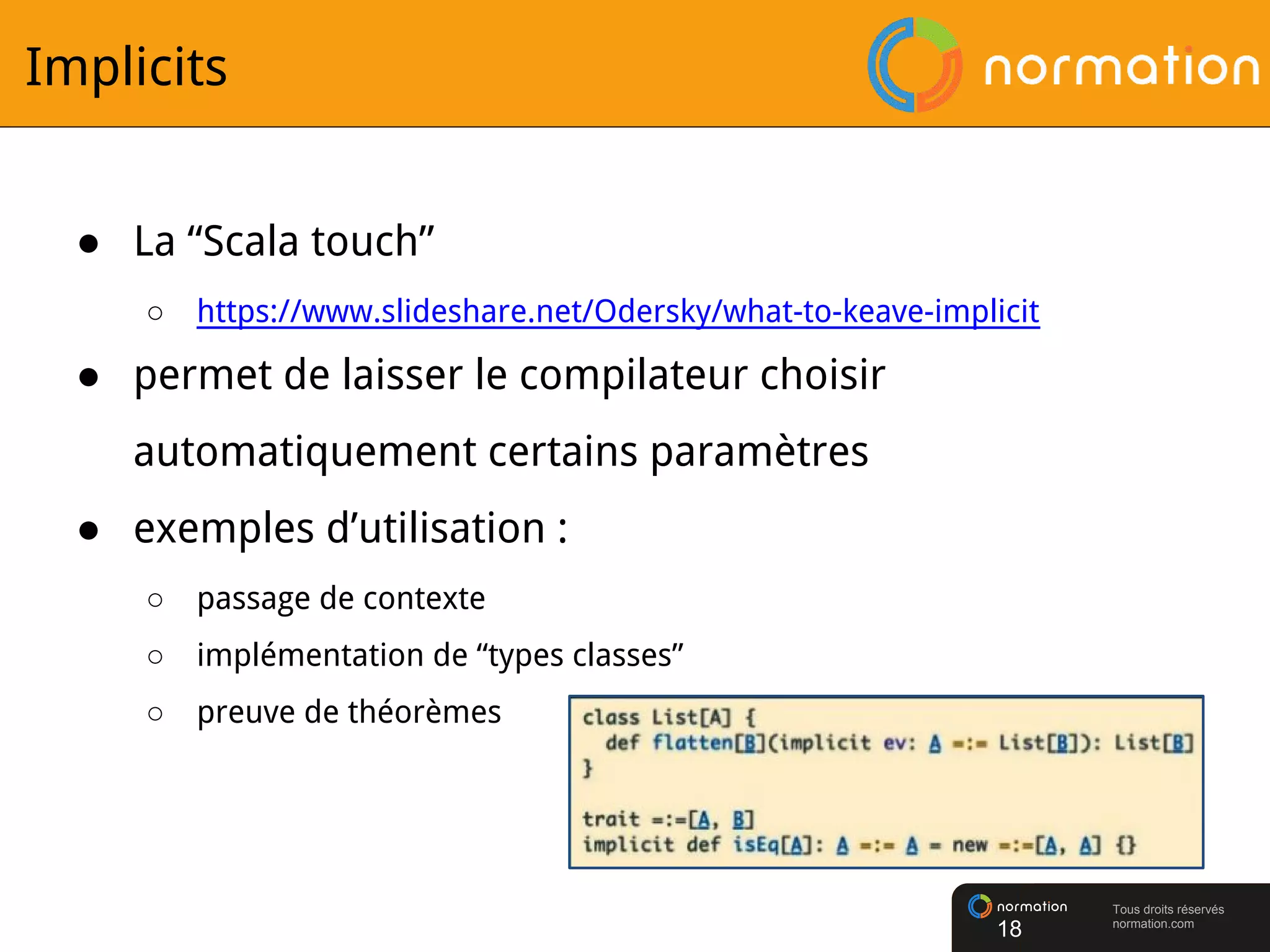 Tous droits réservés
normation.com
Implicits
● La “Scala touch”
○ https://www.slideshare.net/Odersky/what-to-keave-implicit
● permet de laisser le compilateur choisir
automatiquement certains paramètres
● exemples d’utilisation :
○ passage de contexte
○ implémentation de “types classes”
○ preuve de théorèmes
18
 