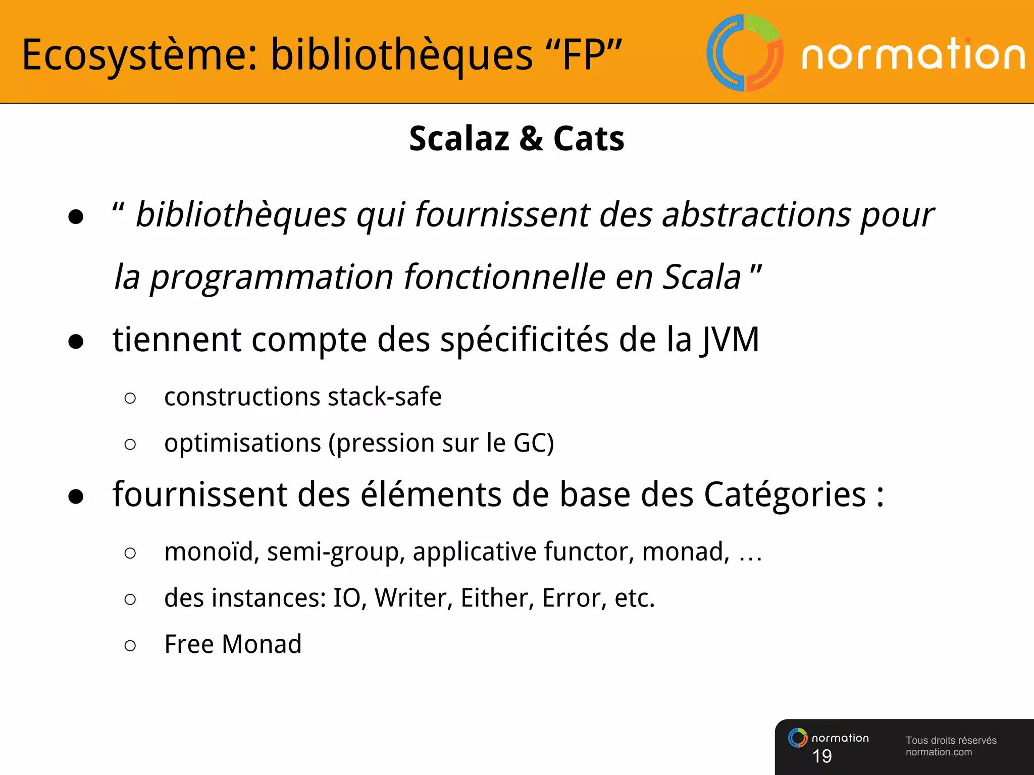 Tous droits réservés
normation.com
Ecosystème: bibliothèques “FP”
● “ bibliothèques qui fournissent des abstractions pour
la programmation fonctionnelle en Scala ”
● tiennent compte des spécificités de la JVM
○ constructions stack-safe
○ optimisations (pression sur le GC)
● fournissent des éléments de base des Catégories :
○ monoïd, semi-group, applicative functor, monad, …
○ des instances: IO, Writer, Either, Error, etc.
○ Free Monad
19
Scalaz & Cats
 