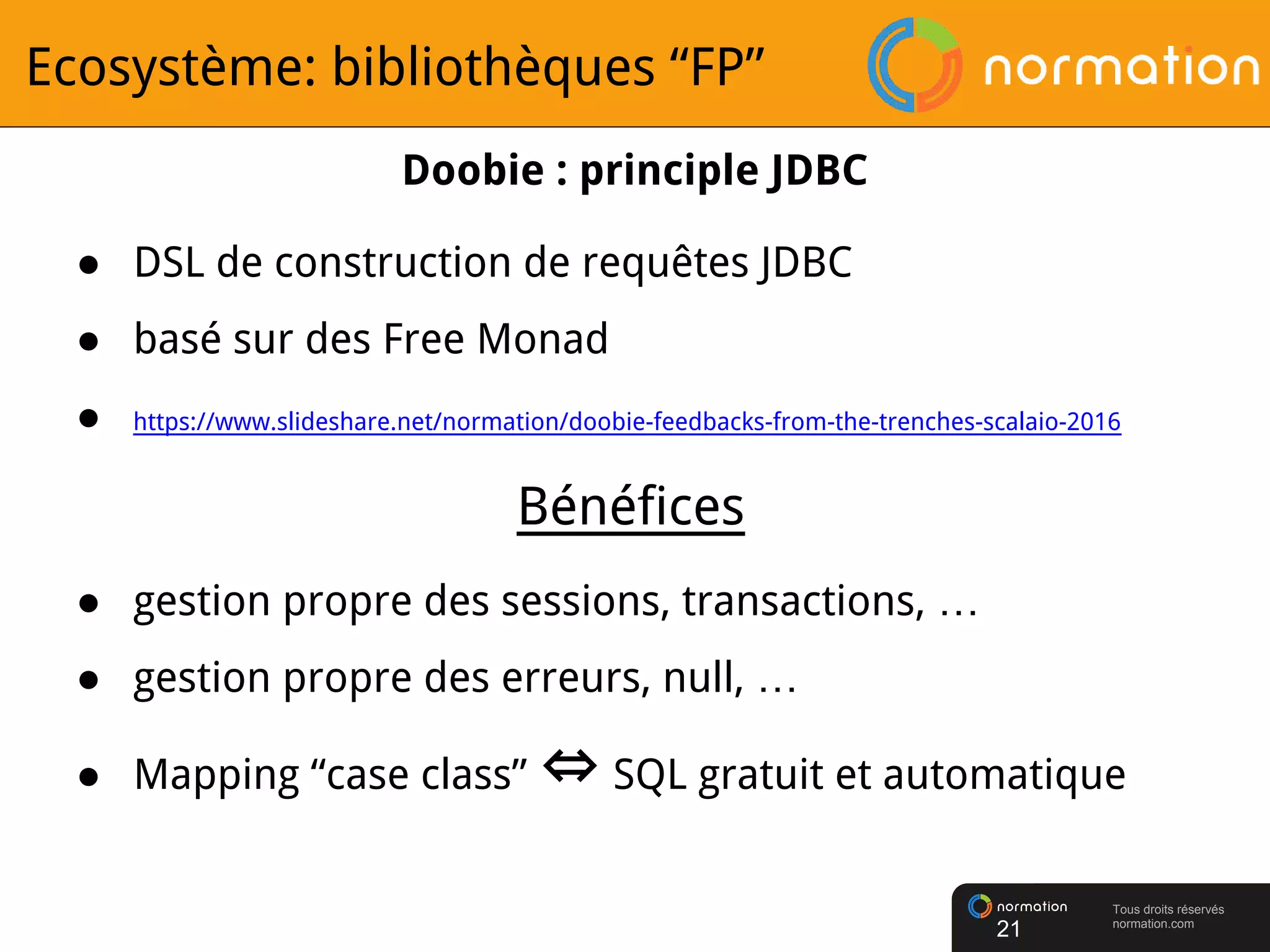 Tous droits réservés
normation.com
Ecosystème: bibliothèques “FP”
21
Doobie : principle JDBC
● DSL de construction de requêtes JDBC
● basé sur des Free Monad
● https://www.slideshare.net/normation/doobie-feedbacks-from-the-trenches-scalaio-2016
● gestion propre des sessions, transactions, …
● gestion propre des erreurs, null, …
● Mapping “case class” ⇔ SQL gratuit et automatique
Bénéfices
 