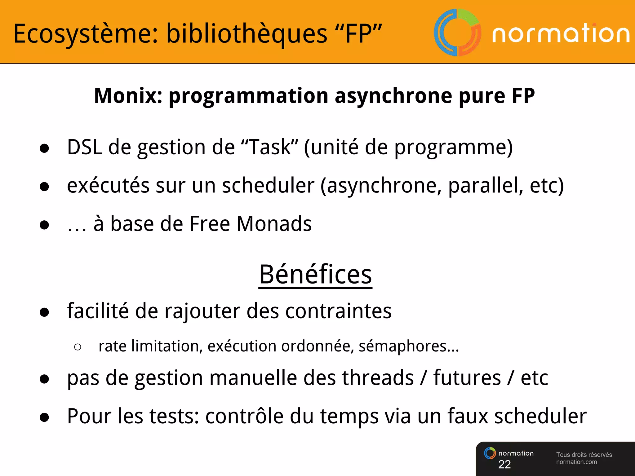 Tous droits réservés
normation.com
Ecosystème: bibliothèques “FP”
● DSL de gestion de “Task” (unité de programme)
● exécutés sur un scheduler (asynchrone, parallel, etc)
● … à base de Free Monads
22
Monix: programmation asynchrone pure FP
● facilité de rajouter des contraintes
○ rate limitation, exécution ordonnée, sémaphores...
● pas de gestion manuelle des threads / futures / etc
● Pour les tests: contrôle du temps via un faux scheduler
Bénéfices
 