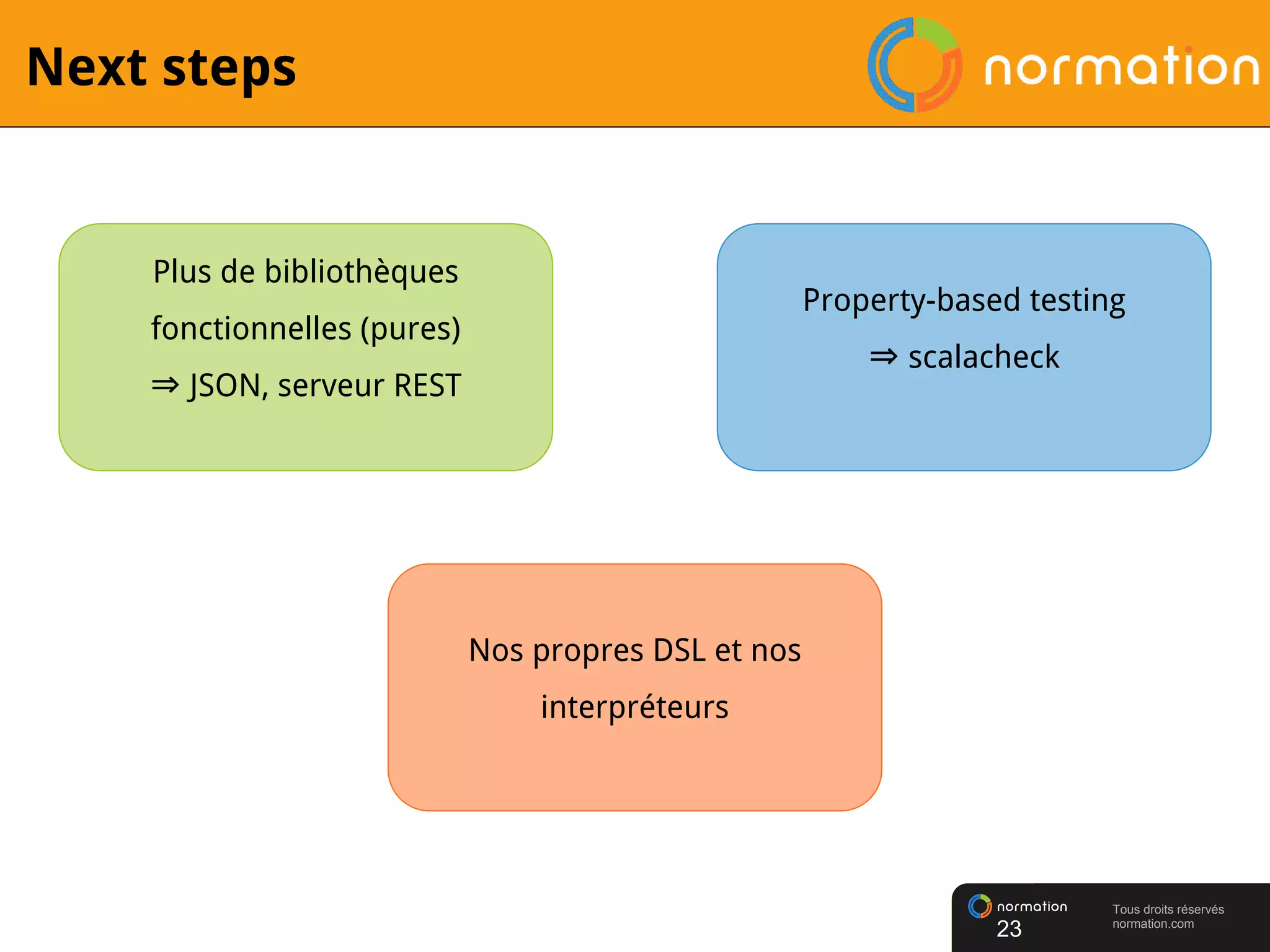 Tous droits réservés
normation.com
Next steps
23
Plus de bibliothèques
fonctionnelles (pures)
⇒ JSON, serveur REST
Property-based testing
⇒ scalacheck
Nos propres DSL et nos
interpréteurs
 