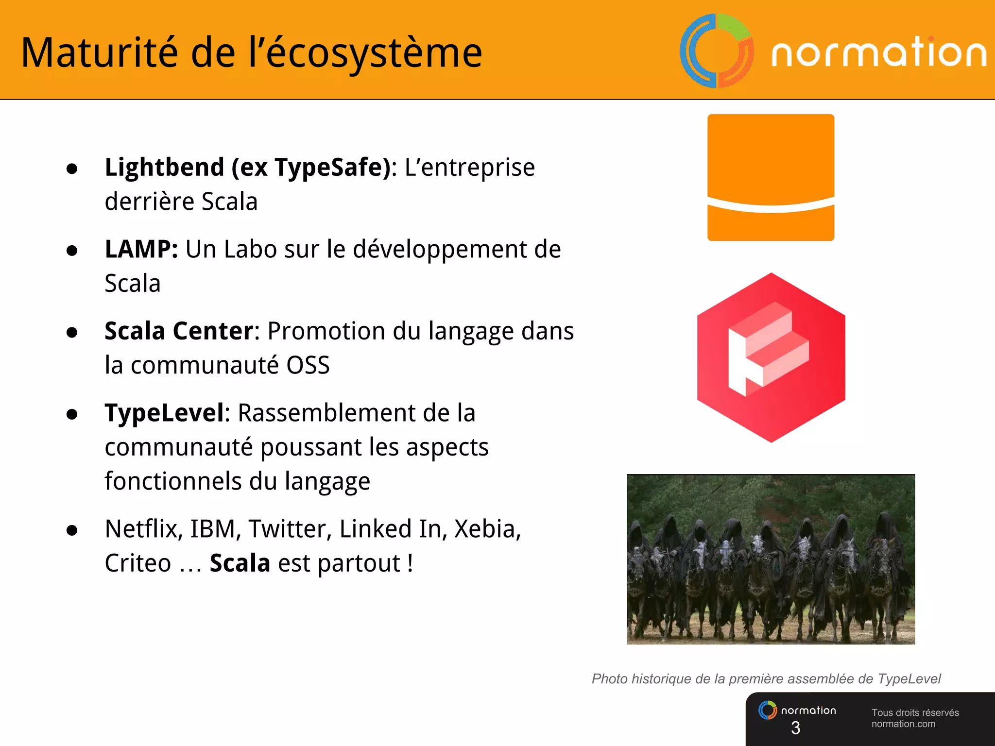 Tous droits réservés
normation.com
Maturité de l’écosystème
● Lightbend (ex TypeSafe): L’entreprise
derrière Scala
● LAMP: Un Labo sur le développement de
Scala
● Scala Center: Promotion du langage dans
la communauté OSS
● TypeLevel: Rassemblement de la
communauté poussant les aspects
fonctionnels du langage
● Netflix, IBM, Twitter, Linked In, Xebia,
Criteo … Scala est partout !
Photo historique de la première assemblée de TypeLevel
3
 