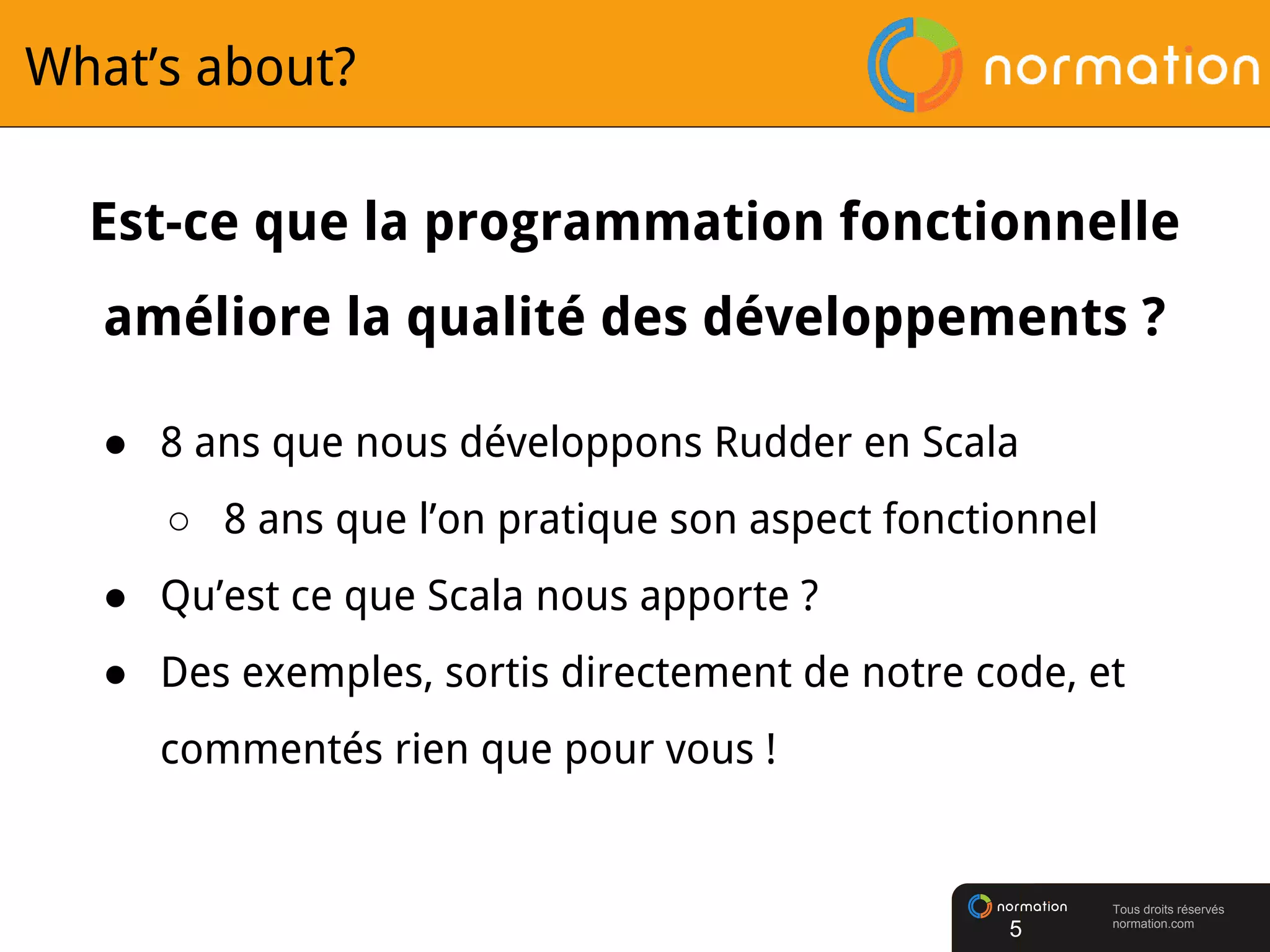 Tous droits réservés
normation.com
What’s about?
Est-ce que la programmation fonctionnelle
améliore la qualité des développements ?
● 8 ans que nous développons Rudder en Scala
○ 8 ans que l’on pratique son aspect fonctionnel
● Qu’est ce que Scala nous apporte ?
● Des exemples, sortis directement de notre code, et
commentés rien que pour vous !
5
 