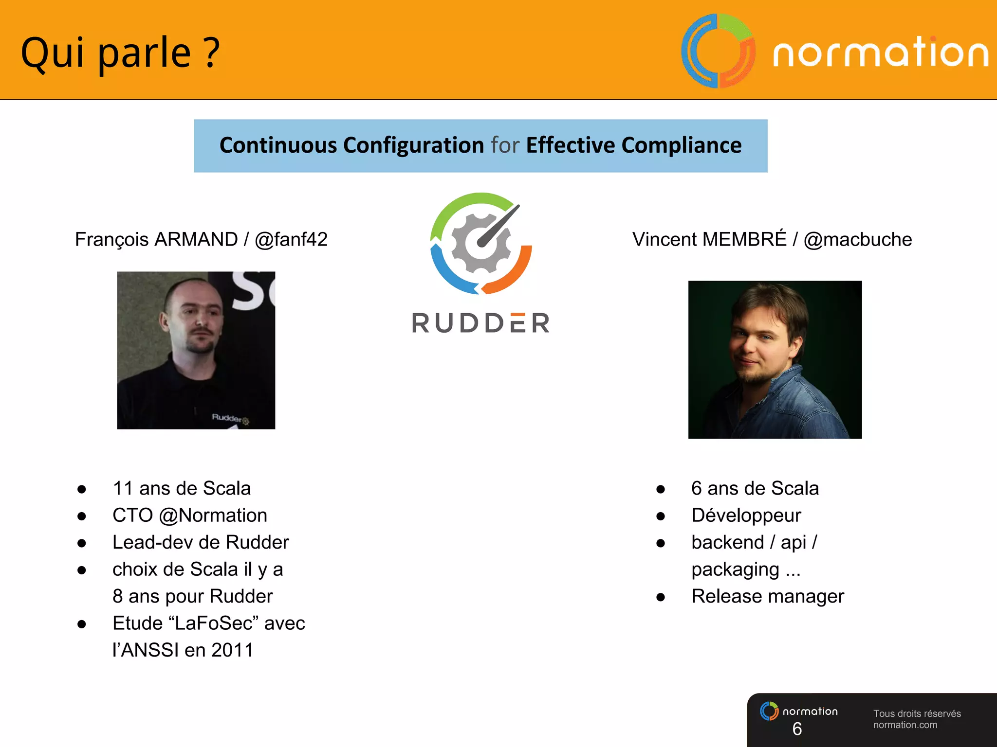 Tous droits réservés
normation.com
Qui parle ?
● 11 ans de Scala
● CTO @Normation
● Lead-dev de Rudder
● choix de Scala il y a
8 ans pour Rudder
● Etude “LaFoSec” avec
l’ANSSI en 2011
Continuous Configuration for Effective Compliance
François ARMAND / @fanf42
● 6 ans de Scala
● Développeur
● backend / api /
packaging ...
● Release manager
Vincent MEMBRÉ / @macbuche
6
 