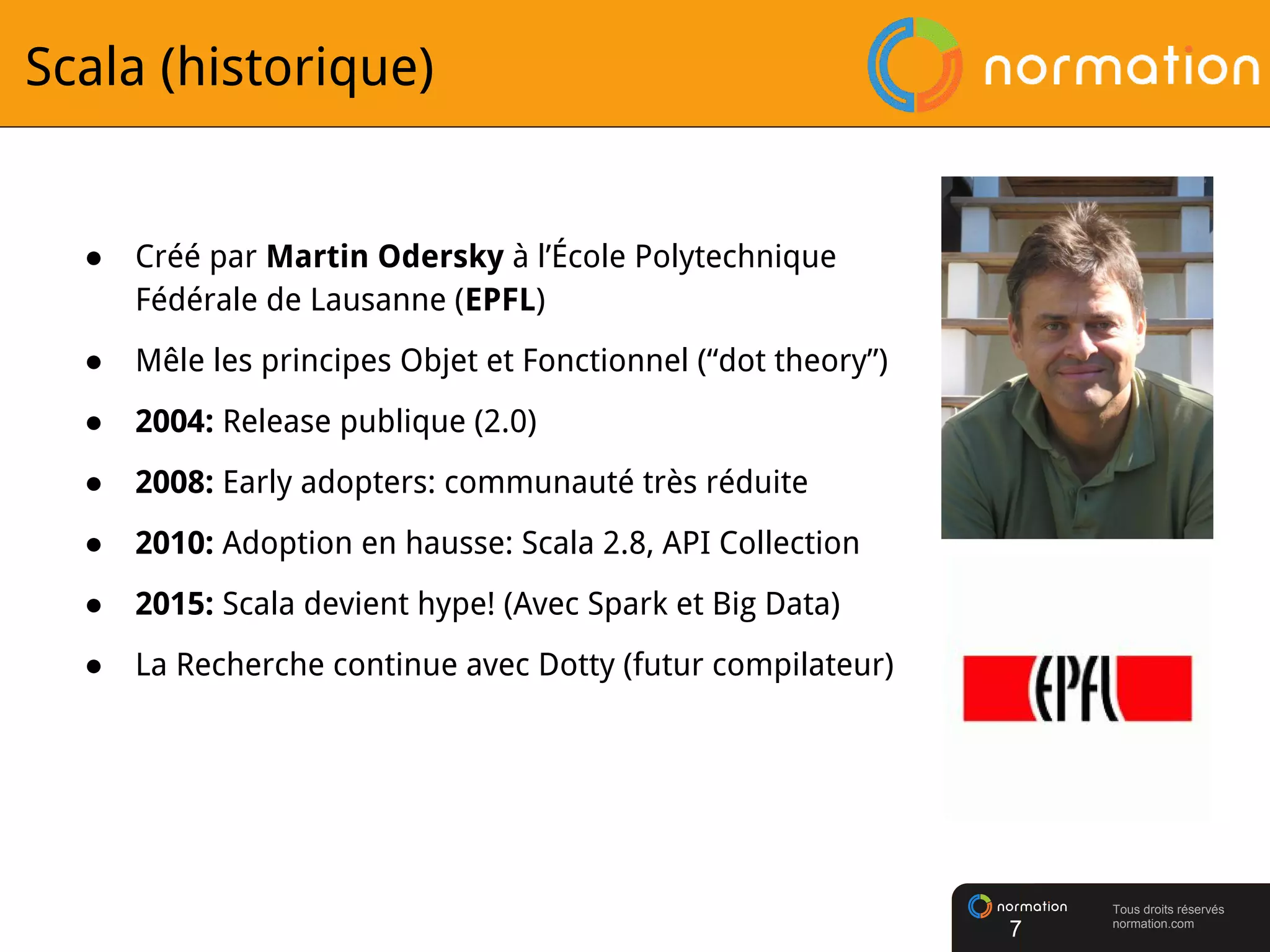 Tous droits réservés
normation.com
Scala (historique)
● Créé par Martin Odersky à l’École Polytechnique
Fédérale de Lausanne (EPFL)
● Mêle les principes Objet et Fonctionnel (“dot theory”)
● 2004: Release publique (2.0)
● 2008: Early adopters: communauté très réduite
● 2010: Adoption en hausse: Scala 2.8, API Collection
● 2015: Scala devient hype! (Avec Spark et Big Data)
● La Recherche continue avec Dotty (futur compilateur)
7
 