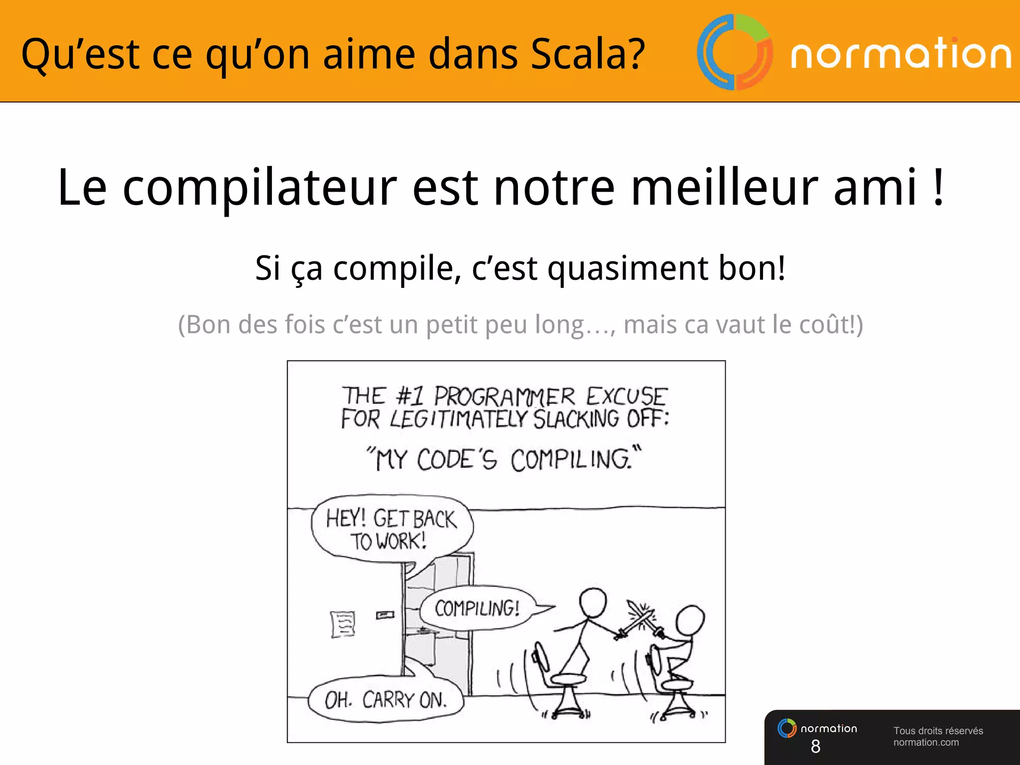 Tous droits réservés
normation.com
Qu’est ce qu’on aime dans Scala?
Le compilateur est notre meilleur ami !
Si ça compile, c’est quasiment bon!
(Bon des fois c’est un petit peu long…, mais ca vaut le coût!)
8
 