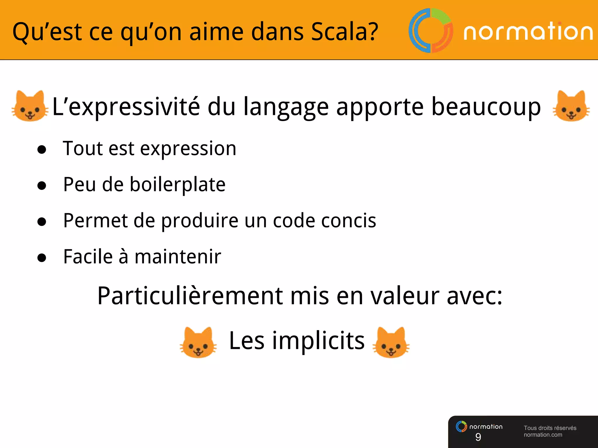 Tous droits réservés
normation.com
Qu’est ce qu’on aime dans Scala?
L’expressivité du langage apporte beaucoup
● Tout est expression
● Peu de boilerplate
● Permet de produire un code concis
● Facile à maintenir
Particulièrement mis en valeur avec:
Les implicits
9
 
