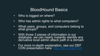 BloodHound Basics
• Who is logged on where?
• Who has admin rights to what computers?
• What users, groups, and computers belong to
what groups?
• With those 3 pieces of information in our
database, we can nearly instantly identify any
derivative local admin attack path in a domain
• For more in-depth explanation, see our DEF
CON presentation here: http://bit.ly/2qE6Yx2
 