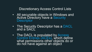 Discretionary Access Control Lists
• All securable objects in Windows and
Active Directory have a Security
Descriptor
• The Security Descriptor has a DACL
and a SACL
• The DACL is populated by Access
Control Entries (ACEs), which define
what permissions other objects do or
do not have against an object
 
