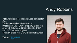 Andy Robbins
Job: Adversary Resilience Lead at Specter
Ops
Tool creator/dev: BloodHound
Presenter: DEF CON, ekoparty, Black Hat
Arsenal, BSidesLV, BSidesSeattle, ISSA
Intl, ISC2 World Congress
Trainer: Black Hat USA, Black Hat Europe
Twitter: @_wald0
 