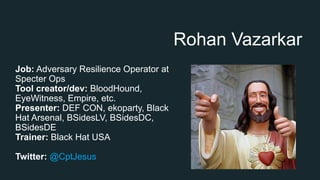 Rohan Vazarkar
Job: Adversary Resilience Operator at
Specter Ops
Tool creator/dev: BloodHound,
EyeWitness, Empire, etc.
Presenter: DEF CON, ekoparty, Black
Hat Arsenal, BSidesLV, BSidesDC,
BSidesDE
Trainer: Black Hat USA
Twitter: @CptJesus
 