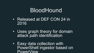 BloodHound
• Released at DEF CON 24 in
2016
• Uses graph theory for domain
attack path identification
• Easy data collection with
PowerShell ingestor based on
 