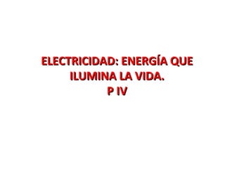 ELECTRICIDAD: ENERGÍA QUEELECTRICIDAD: ENERGÍA QUE
ILUMINA LA VIDA.ILUMINA LA VIDA.
P IVP IV
 