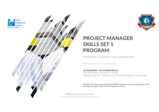 W W W . D C O L E A R N I N G . C O M
© 2017 DCOLearning – Accoladia Group. All Rights Reserved.
1
SKILLS SET 1
PROGRAM
PROJECT MANAGER
DCOLEARNING – ACCOLADIA GROUP
Specialist in Project Management Training
Registered Education Provider (R.E.P.) of Project Management Institute, USA.
PMI, PMP, CAPM, Project Management Professional (PMP), Certified Associate in Project Management (CAPM)
and PMBOK are registered marks of Project Management Institute, Inc.
Presentation, Negotiation, and Coaching Skills
R.E.P. No. 4469
 