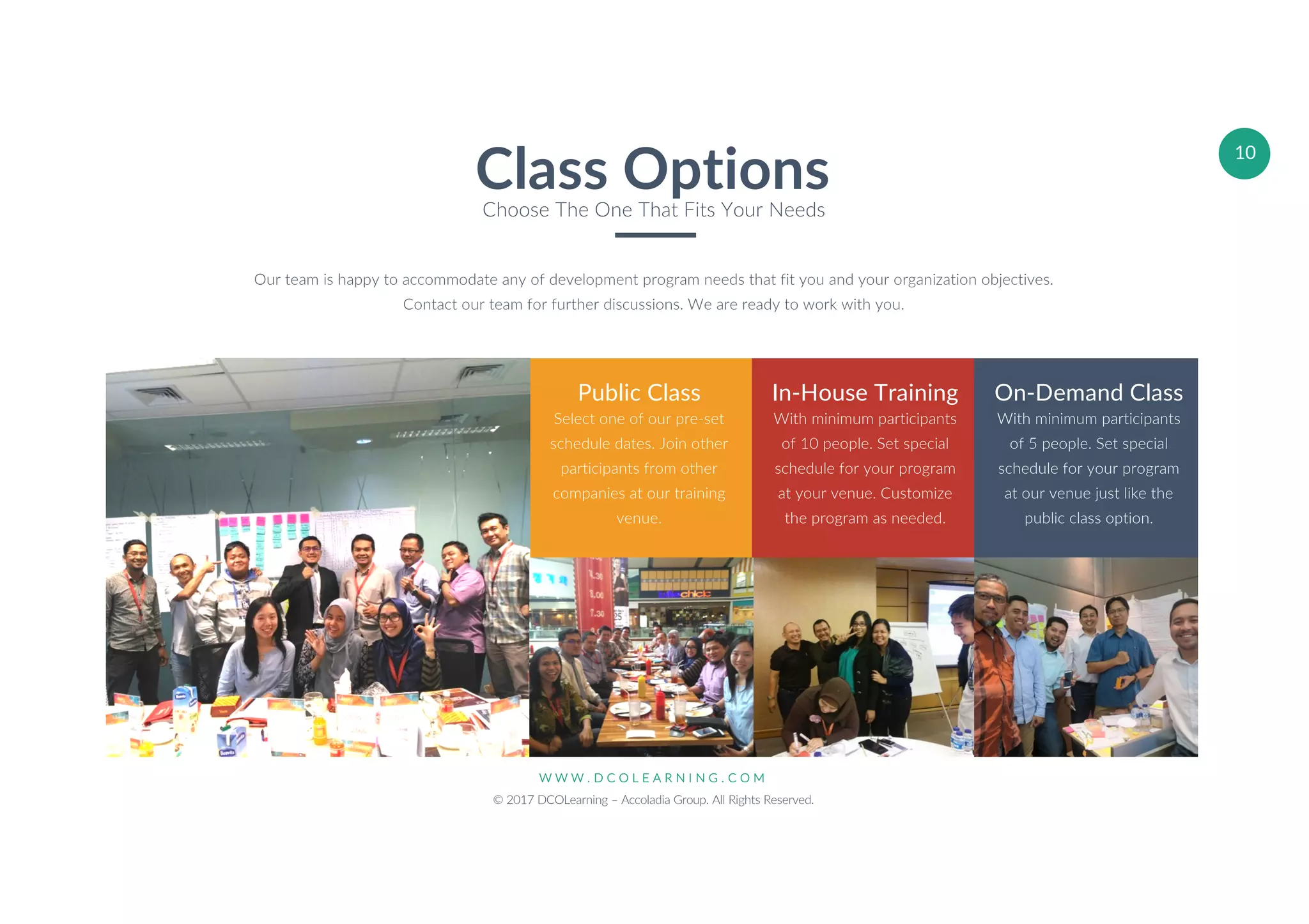 W W W . D C O L E A R N I N G . C O M
© 2017 DCOLearning – Accoladia Group. All Rights Reserved.
10
Public Class
Select one of our pre-set
schedule dates. Join other
participants from other
companies at our training
venue.
In-House Training
With minimum participants
of 10 people. Set special
schedule for your program
at your venue. Customize
the program as needed.
On-Demand Class
With minimum participants
of 5 people. Set special
schedule for your program
at our venue just like the
public class option.
Our team is happy to accommodate any of development program needs that fit you and your organization objectives.
Contact our team for further discussions. We are ready to work with you.
Class OptionsChoose The One That Fits Your Needs
 
