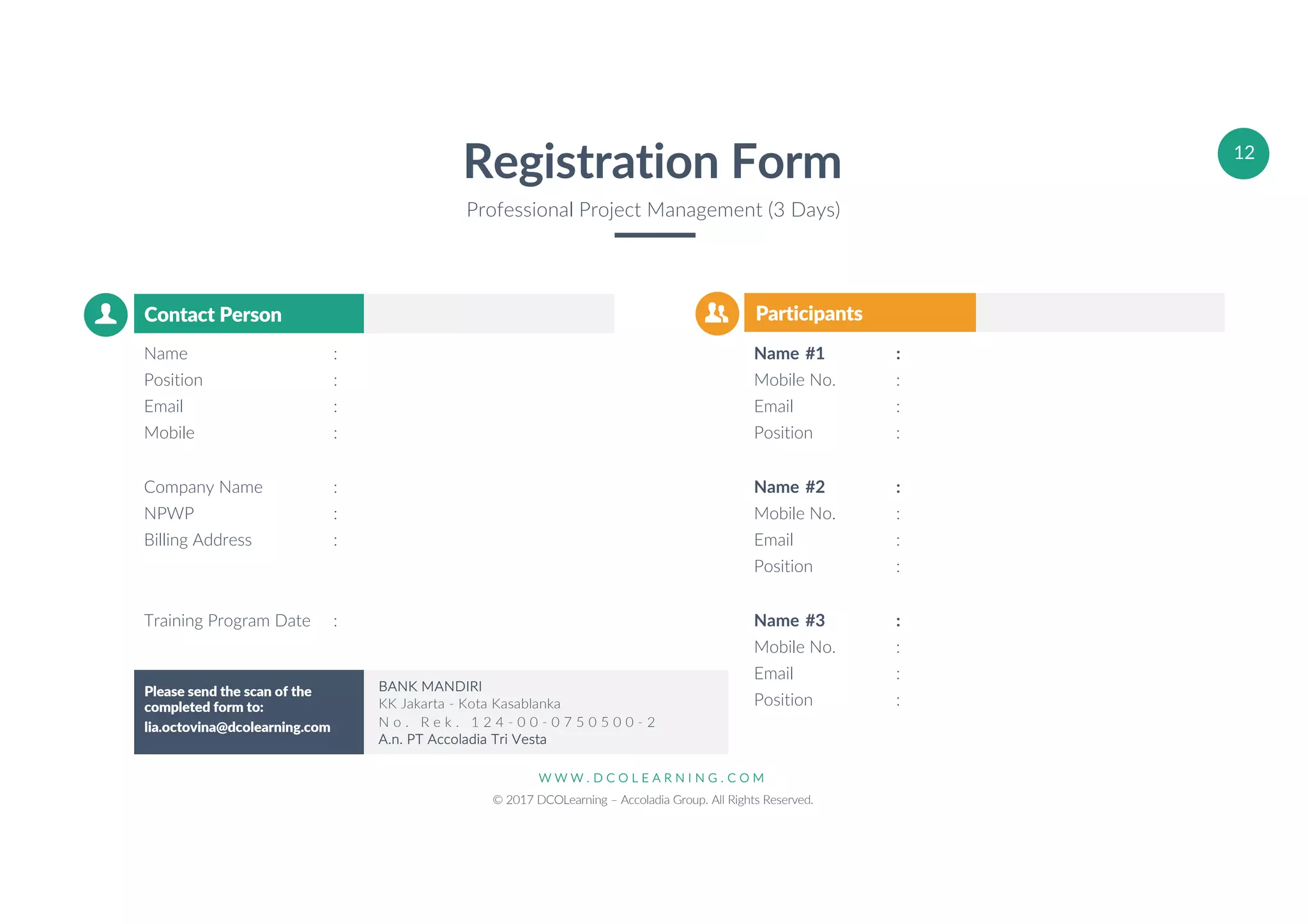 W W W . D C O L E A R N I N G . C O M
© 2017 DCOLearning – Accoladia Group. All Rights Reserved.
12
Registration Form
Professional Project Management (3 Days)
ParticipantsContact Person
Name :
Position :
Email :
Mobile :
Company Name :
NPWP :
Billing Address :
Training Program Date :
Name #1 :
Mobile No. :
Email :
Position :
Name #2 :
Mobile No. :
Email :
Position :
Name #3 :
Mobile No. :
Email :
Position :
Please send the scan of the
completed form to:
lia.octovina@dcolearning.com
BANK MANDIRI
KK Jakarta - Kota Kasablanka
N o . R e k . 1 2 4 - 0 0 - 0 7 5 0 5 0 0 - 2
A.n. PT Accoladia Tri Vesta
 