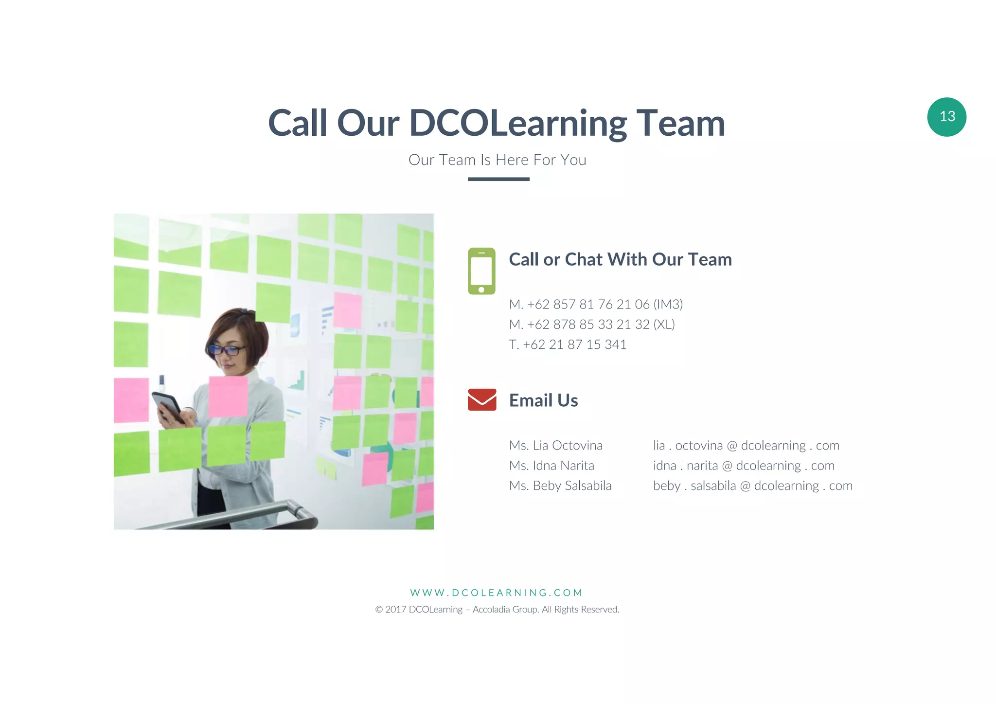 W W W . D C O L E A R N I N G . C O M
© 2017 DCOLearning – Accoladia Group. All Rights Reserved.
13
Call or Chat With Our Team
M. +62 857 81 76 21 06 (IM3)
M. +62 878 85 33 21 32 (XL)
T. +62 21 87 15 341
Email Us
Ms. Lia Octovina lia . octovina @ dcolearning . com
Ms. Idna Narita idna . narita @ dcolearning . com
Ms. Beby Salsabila beby . salsabila @ dcolearning . com
Call Our DCOLearning Team
Our Team Is Here For You
 