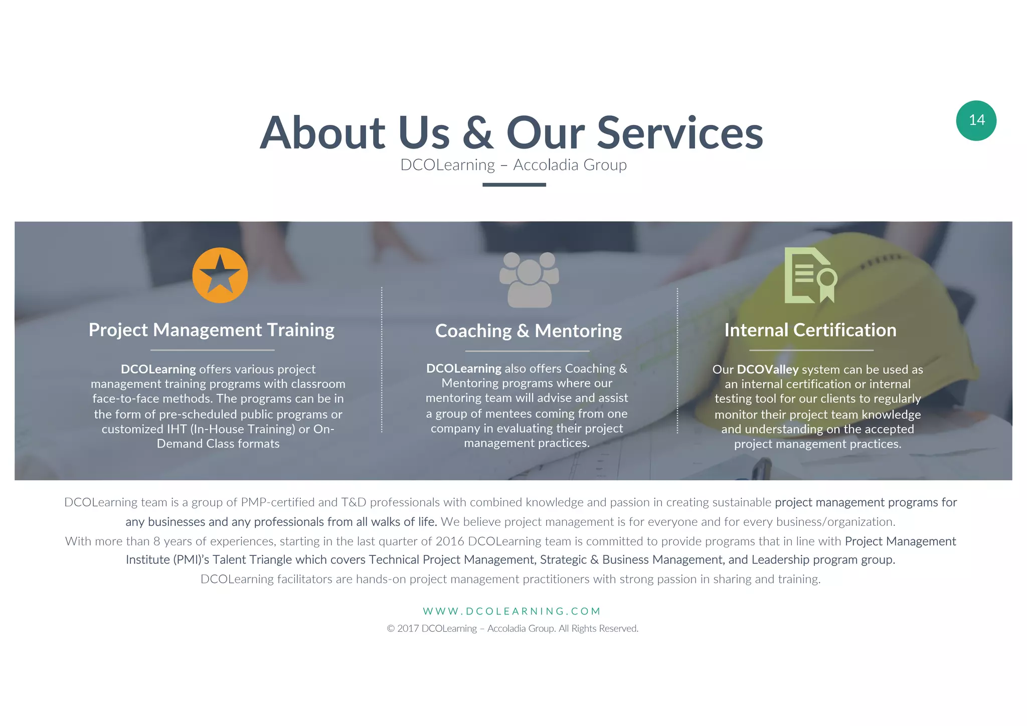 W W W . D C O L E A R N I N G . C O M
© 2017 DCOLearning – Accoladia Group. All Rights Reserved.
14
About Us & Our ServicesDCOLearning – Accoladia Group
DCOLearning offers various project
management training programs with classroom
face-to-face methods. The programs can be in
the form of pre-scheduled public programs or
customized IHT (In-House Training) or On-
Demand Class formats
Project Management Training
Our DCOValley system can be used as
an internal certification or internal
testing tool for our clients to regularly
monitor their project team knowledge
and understanding on the accepted
project management practices.
Internal Certification
DCOLearning also offers Coaching &
Mentoring programs where our
mentoring team will advise and assist
a group of mentees coming from one
company in evaluating their project
management practices.
Coaching & Mentoring
DCOLearning team is a group of PMP-certified and T&D professionals with combined knowledge and passion in creating sustainable project management programs for
any businesses and any professionals from all walks of life. We believe project management is for everyone and for every business/organization.
With more than 8 years of experiences, starting in the last quarter of 2016 DCOLearning team is committed to provide programs that in line with Project Management
Institute (PMI)’s Talent Triangle which covers Technical Project Management, Strategic & Business Management, and Leadership program group.
DCOLearning facilitators are hands-on project management practitioners with strong passion in sharing and training.
 