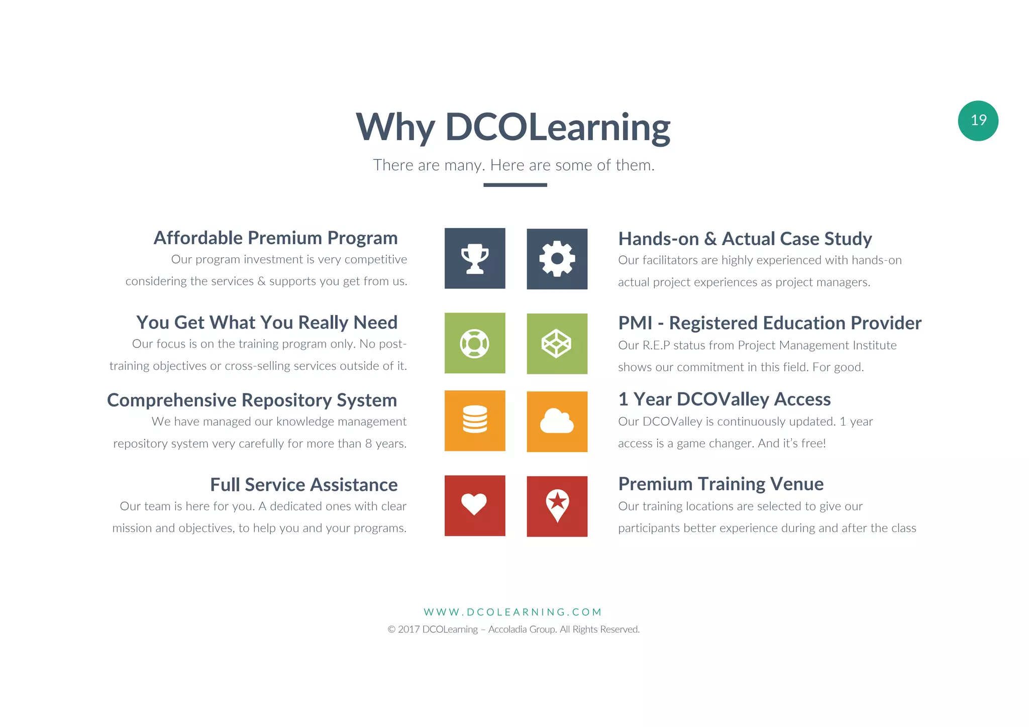 W W W . D C O L E A R N I N G . C O M
© 2017 DCOLearning – Accoladia Group. All Rights Reserved.
19
Hands-on & Actual Case Study
Our facilitators are highly experienced with hands-on
actual project experiences as project managers.
PMI - Registered Education Provider
Our R.E.P status from Project Management Institute
shows our commitment in this field. For good.
1 Year DCOValley Access
Our DCOValley is continuously updated. 1 year
access is a game changer. And it’s free!
Premium Training Venue
Our training locations are selected to give our
participants better experience during and after the class
Affordable Premium Program
Our program investment is very competitive
considering the services & supports you get from us.
You Get What You Really Need
Our focus is on the training program only. No post-
training objectives or cross-selling services outside of it.
Comprehensive Repository System
We have managed our knowledge management
repository system very carefully for more than 8 years.
Full Service Assistance
Our team is here for you. A dedicated ones with clear
mission and objectives, to help you and your programs.
Why DCOLearning
There are many. Here are some of them.
 