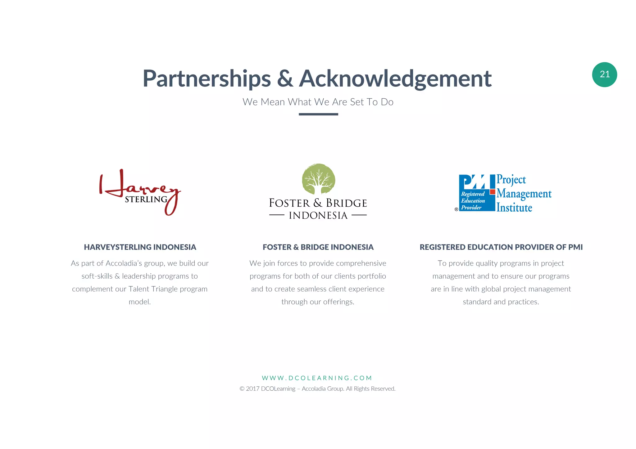 W W W . D C O L E A R N I N G . C O M
© 2017 DCOLearning – Accoladia Group. All Rights Reserved.
21
We join forces to provide comprehensive
programs for both of our clients portfolio
and to create seamless client experience
through our offerings.
FOSTER & BRIDGE INDONESIA
To provide quality programs in project
management and to ensure our programs
are in line with global project management
standard and practices.
REGISTERED EDUCATION PROVIDER OF PMI
As part of Accoladia’s group, we build our
soft-skills & leadership programs to
complement our Talent Triangle program
model.
HARVEYSTERLING INDONESIA
Partnerships & Acknowledgement
We Mean What We Are Set To Do
INDONESIA
 