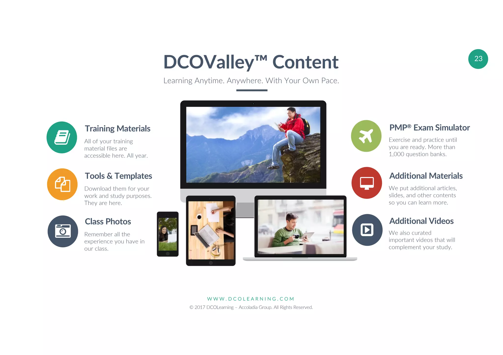 W W W . D C O L E A R N I N G . C O M
© 2017 DCOLearning – Accoladia Group. All Rights Reserved.
23
Training Materials
All of your training
material files are
accessible here. All year.
Tools & Templates
Download them for your
work and study purposes.
They are here.
Class Photos
Remember all the
experience you have in
our class.
PMP® Exam Simulator
Exercise and practice until
you are ready. More than
1,000 question banks.
Additional Materials
We put additional articles,
slides, and other contents
so you can learn more.
Additional Videos
We also curated
important videos that will
complement your study.
DCOValley™ Content
Learning Anytime. Anywhere. With Your Own Pace.
 