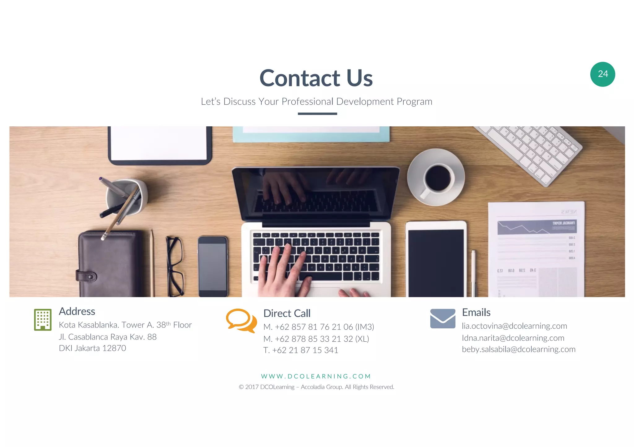 W W W . D C O L E A R N I N G . C O M
© 2017 DCOLearning – Accoladia Group. All Rights Reserved.
24
Address
Kota Kasablanka. Tower A. 38th Floor
Jl. Casablanca Raya Kav. 88
DKI Jakarta 12870
Direct Call
M. +62 857 81 76 21 06 (IM3)
M. +62 878 85 33 21 32 (XL)
T. +62 21 87 15 341
Emails
lia.octovina@dcolearning.com
Idna.narita@dcolearning.com
beby.salsabila@dcolearning.com
Contact Us
Let’s Discuss Your Professional Development Program
 