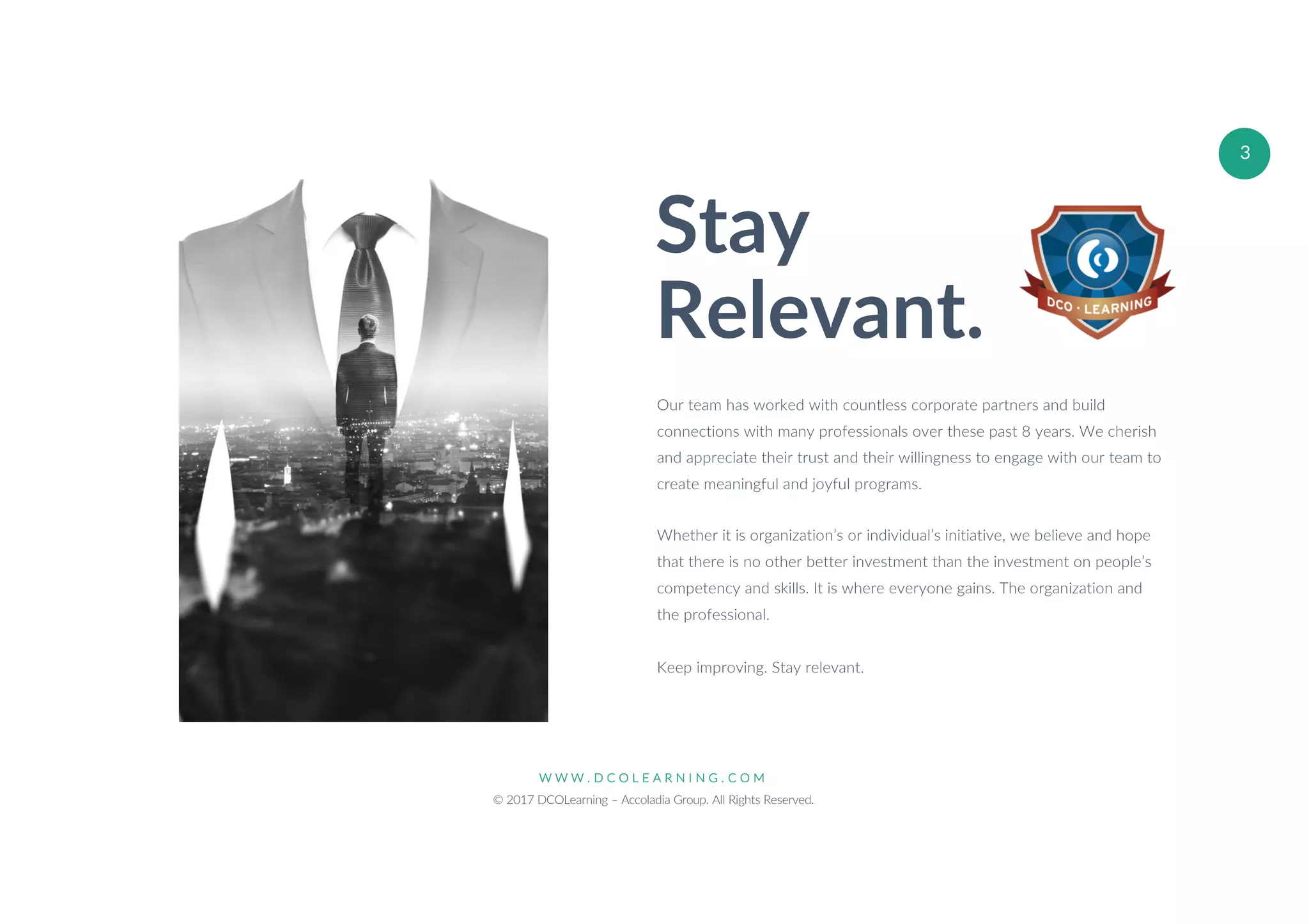 W W W . D C O L E A R N I N G . C O M
© 2017 DCOLearning – Accoladia Group. All Rights Reserved.
3
Stay
Relevant.
Our team has worked with countless corporate partners and build
connections with many professionals over these past 8 years. We cherish
and appreciate their trust and their willingness to engage with our team to
create meaningful and joyful programs.
Whether it is organization’s or individual’s initiative, we believe and hope
that there is no other better investment than the investment on people’s
competency and skills. It is where everyone gains. The organization and
the professional.
Keep improving. Stay relevant.
 