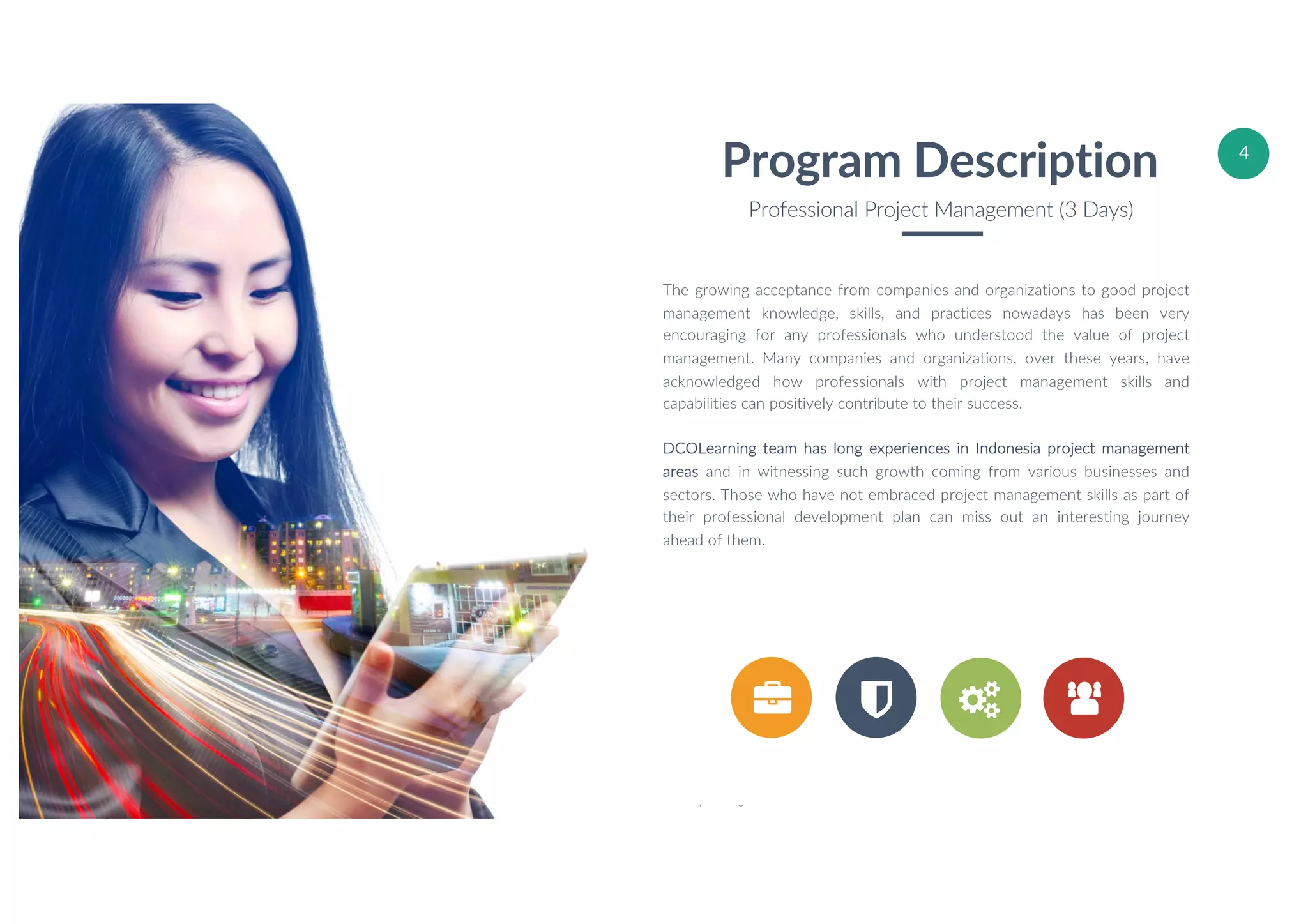 W W W . D C O L E A R N I N G . C O M
© 2017 DCOLearning – Accoladia Group. All Rights Reserved.
4
vv
The growing acceptance from companies and organizations to good project
management knowledge, skills, and practices nowadays has been very
encouraging for any professionals who understood the value of project
management. Many companies and organizations, over these years, have
acknowledged how professionals with project management skills and
capabilities can positively contribute to their success.
DCOLearning team has long experiences in Indonesia project management
areas and in witnessing such growth coming from various businesses and
sectors. Those who have not embraced project management skills as part of
their professional development plan can miss out an interesting journey
ahead of them.
Program Description
Professional Project Management (3 Days)
 