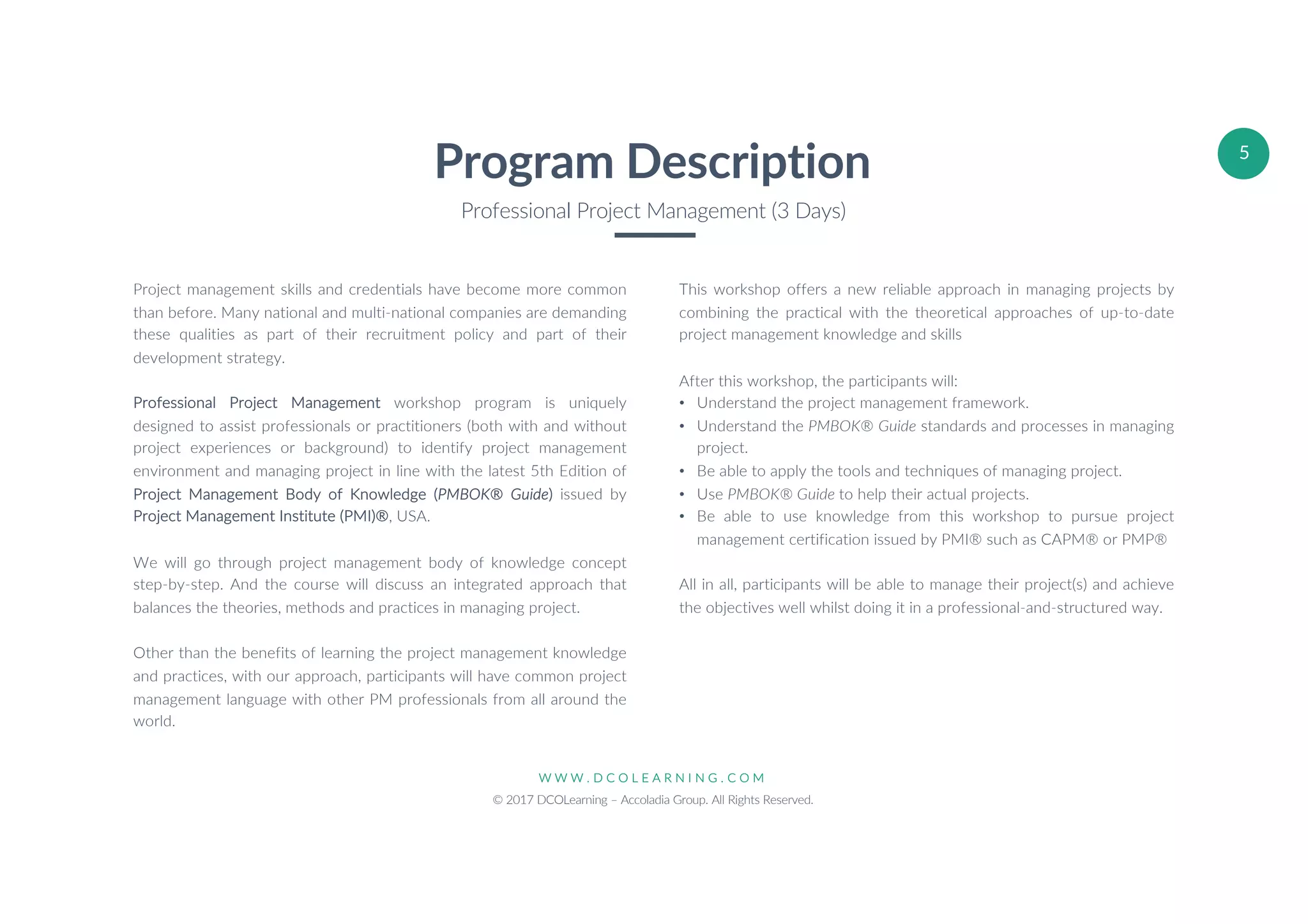 W W W . D C O L E A R N I N G . C O M
© 2017 DCOLearning – Accoladia Group. All Rights Reserved.
5
Project management skills and credentials have become more common
than before. Many national and multi-national companies are demanding
these qualities as part of their recruitment policy and part of their
development strategy.
Professional Project Management workshop program is uniquely
designed to assist professionals or practitioners (both with and without
project experiences or background) to identify project management
environment and managing project in line with the latest 5th Edition of
Project Management Body of Knowledge (PMBOK® Guide) issued by
Project Management Institute (PMI)®, USA.
We will go through project management body of knowledge concept
step-by-step. And the course will discuss an integrated approach that
balances the theories, methods and practices in managing project.
Other than the benefits of learning the project management knowledge
and practices, with our approach, participants will have common project
management language with other PM professionals from all around the
world.
Program Description
Professional Project Management (3 Days)
This workshop offers a new reliable approach in managing projects by
combining the practical with the theoretical approaches of up-to-date
project management knowledge and skills
After this workshop, the participants will:
• Understand the project management framework.
• Understand the PMBOK® Guide standards and processes in managing
project.
• Be able to apply the tools and techniques of managing project.
• Use PMBOK® Guide to help their actual projects.
• Be able to use knowledge from this workshop to pursue project
management certification issued by PMI® such as CAPM® or PMP®
All in all, participants will be able to manage their project(s) and achieve
the objectives well whilst doing it in a professional-and-structured way.
 