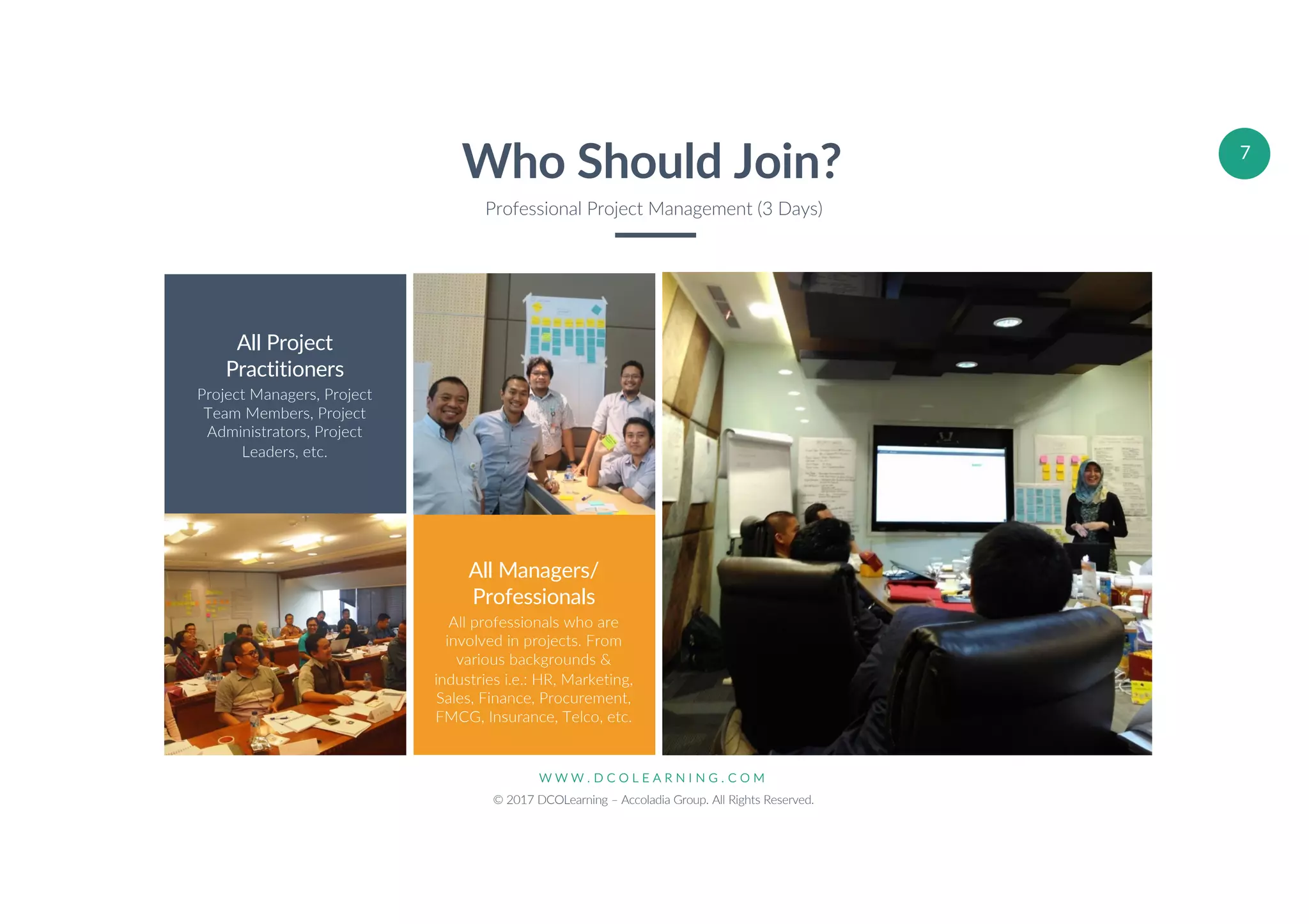 W W W . D C O L E A R N I N G . C O M
© 2017 DCOLearning – Accoladia Group. All Rights Reserved.
7
All Project
Practitioners
Project Managers, Project
Team Members, Project
Administrators, Project
Leaders, etc.
All Managers/
Professionals
All professionals who are
involved in projects. From
various backgrounds &
industries i.e.: HR, Marketing,
Sales, Finance, Procurement,
FMCG, Insurance, Telco, etc.
Who Should Join?
Professional Project Management (3 Days)
 