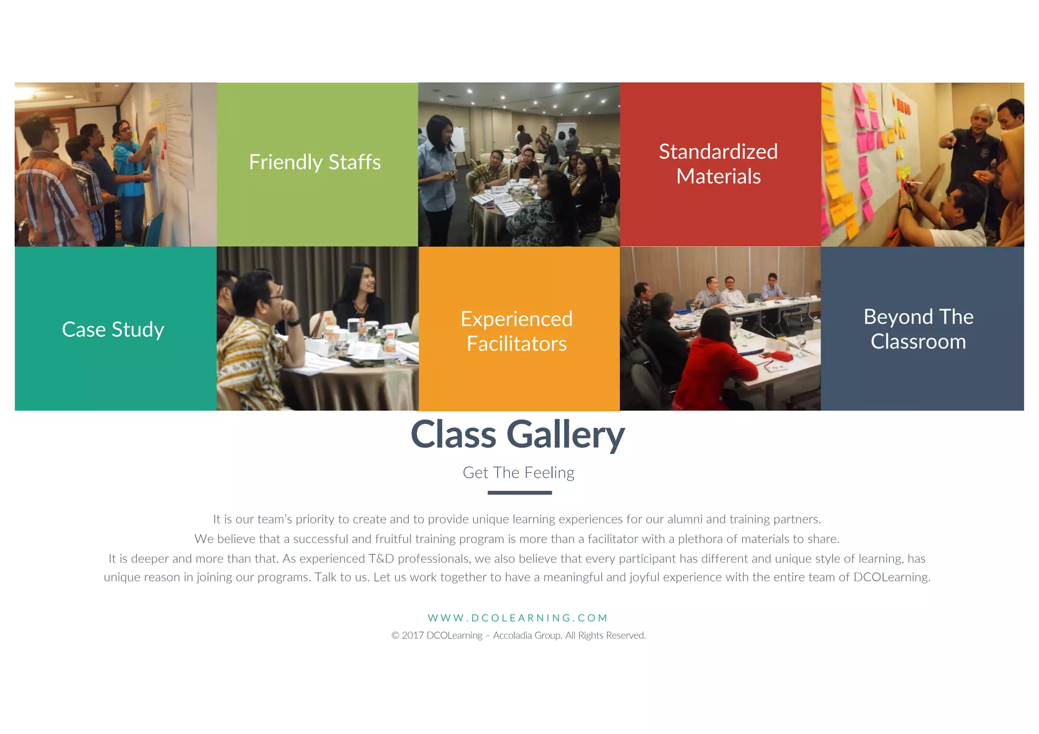 W W W . D C O L E A R N I N G . C O M
© 2017 DCOLearning – Accoladia Group. All Rights Reserved.
8
Class Gallery
Get The Feeling
It is our team’s priority to create and to provide unique learning experiences for our alumni and training partners.
We believe that a successful and fruitful training program is more than a facilitator with a plethora of materials to share.
It is deeper and more than that. As experienced T&D professionals, we also believe that every participant has different and unique style of learning, has
unique reason in joining our programs. Talk to us. Let us work together to have a meaningful and joyful experience with the entire team of DCOLearning.
Case Study
Friendly Staffs
Experienced
Facilitators
Standardized
Materials
Beyond The
Classroom
 