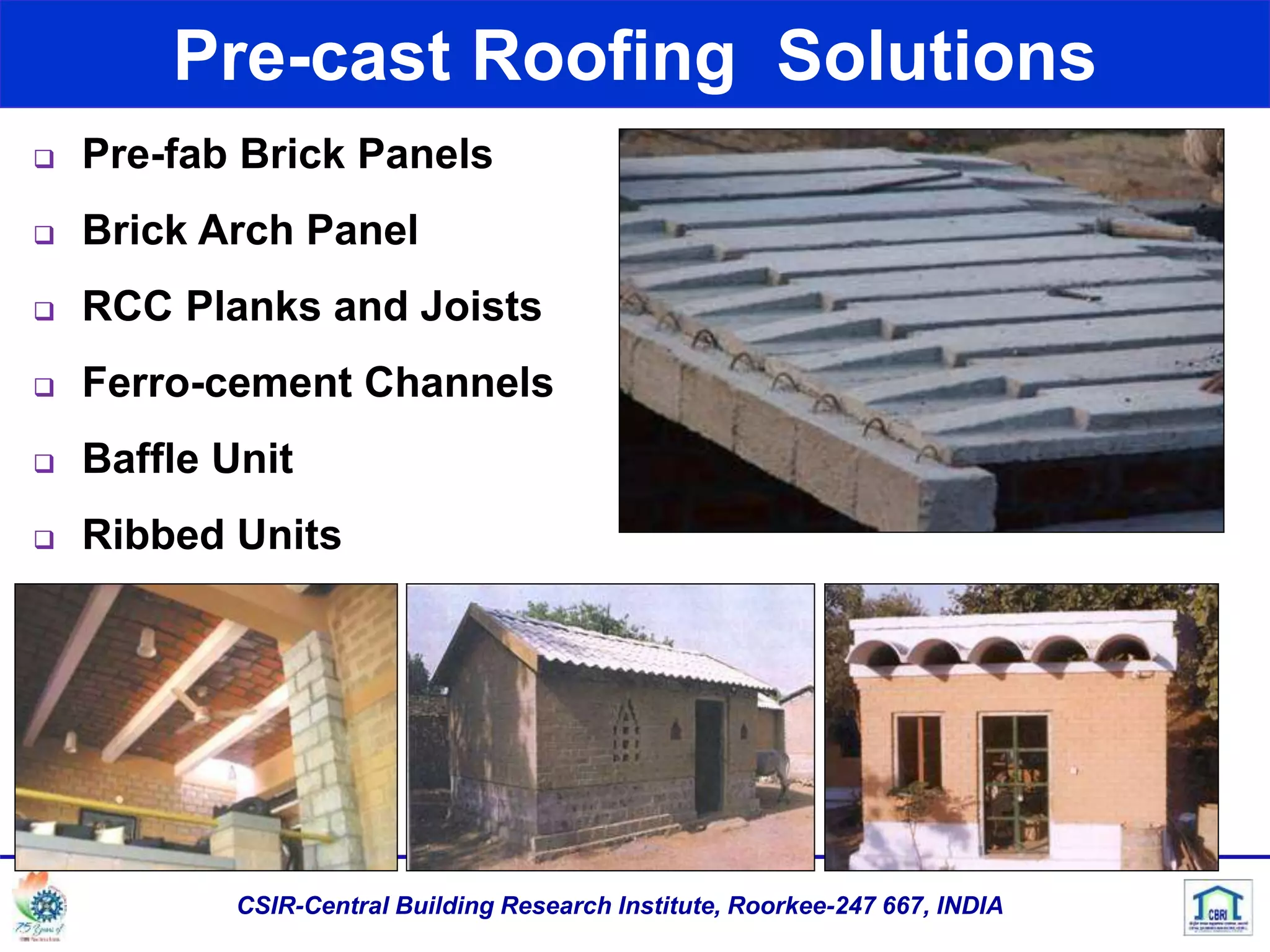 Pre-cast Roofing Solutions
CSIR-Central Building Research Institute, Roorkee-247 667, INDIA
 Pre-fab Brick Panels
 Brick Arch Panel
 RCC Planks and Joists
 Ferro-cement Channels
 Baffle Unit
 Ribbed Units
 