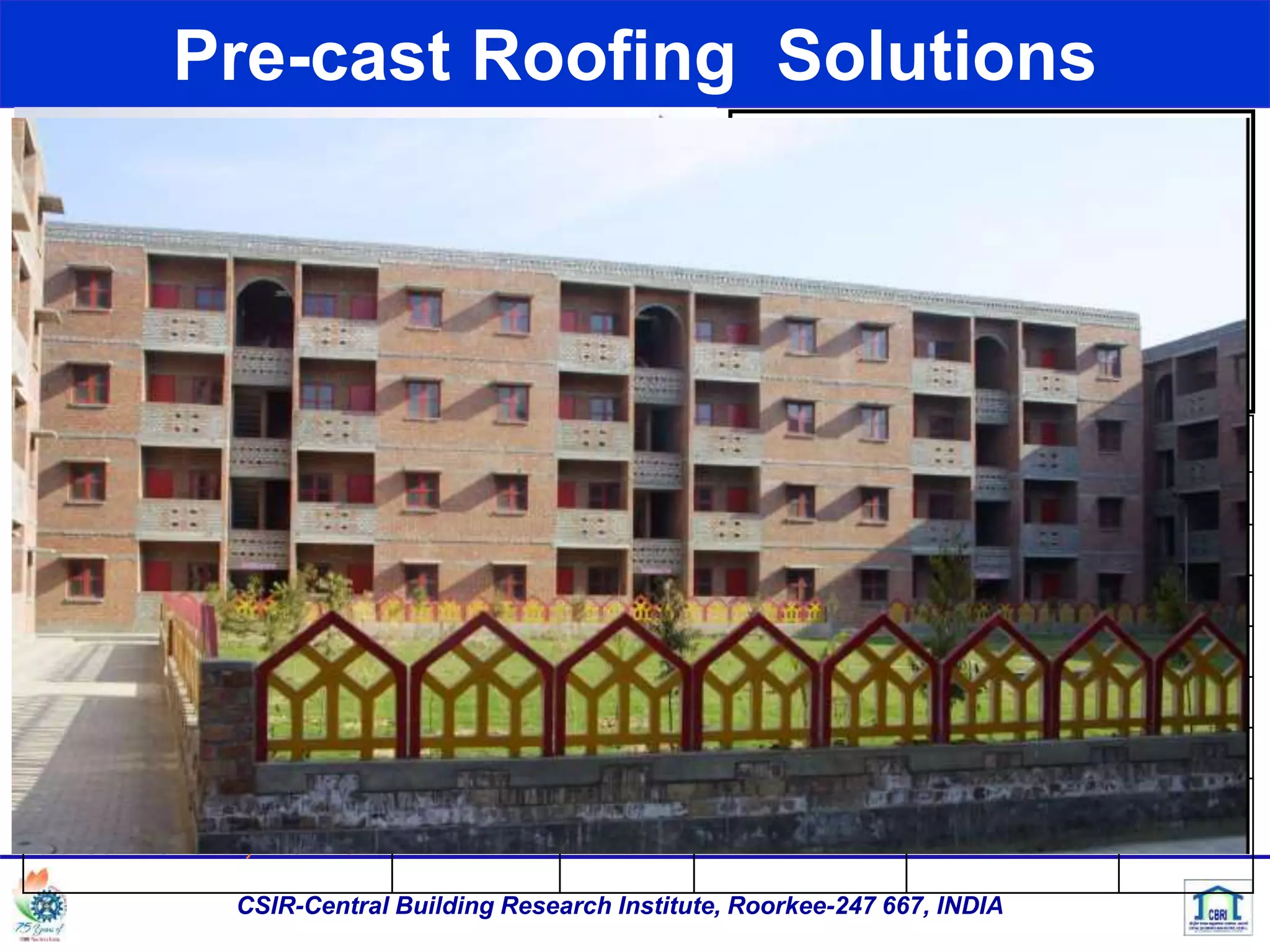Pre-cast Roofing Solutions
CSIR-Central Building Research Institute, Roorkee-247 667, INDIA
Technology Embodied Energy /10 sqm of roof in Mega Joules
Cement Steel Aggregate Total/sq.m saving
RCC Slab 2100 2400 600 5,100 0
RC Plank & Joist 1,617 2064 444 4,125 975
RC Ribbed Slab 1,113 2,064 318 3,595 1,505
RC Channel Unit 1,344 2,352 384 4,080 1,020
L-pan units 1,155 1,320 330 2,805 2,295
Brick panel & RC
JoistBricks: 1,220 MJ
1,800 1,984 140 5,144 - 44
 