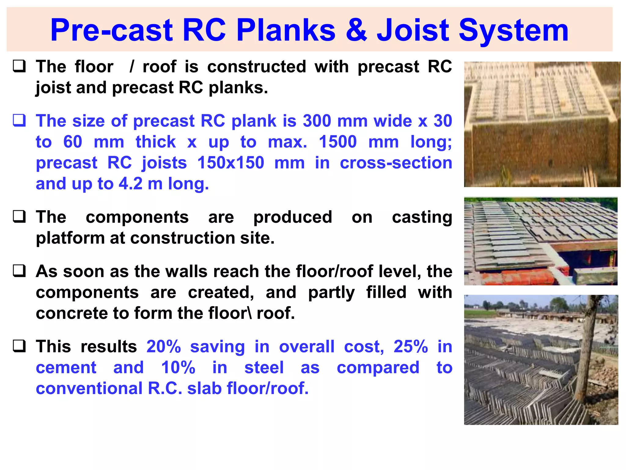 Pre-cast RC Planks & Joist System
 The floor / roof is constructed with precast RC
joist and precast RC planks.
 The size of precast RC plank is 300 mm wide x 30
to 60 mm thick x up to max. 1500 mm long;
precast RC joists 150x150 mm in cross-section
and up to 4.2 m long.
 The components are produced on casting
platform at construction site.
 As soon as the walls reach the floor/roof level, the
components are created, and partly filled with
concrete to form the floor roof.
 This results 20% saving in overall cost, 25% in
cement and 10% in steel as compared to
conventional R.C. slab floor/roof.
 