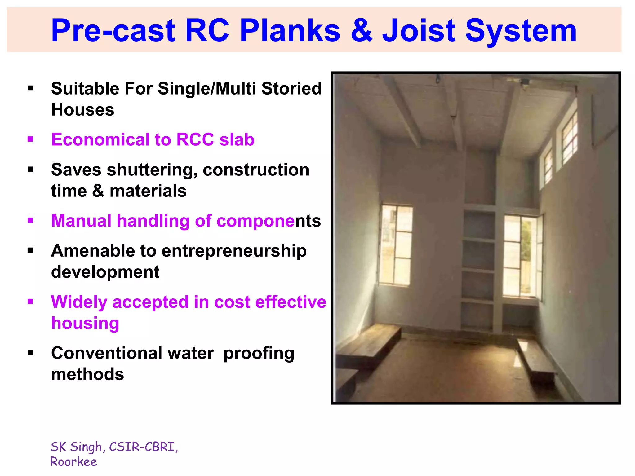SK Singh, CSIR-CBRI,
Roorkee
Pre-cast RC Planks & Joist System
 Suitable For Single/Multi Storied
Houses
 Economical to RCC slab
 Saves shuttering, construction
time & materials
 Manual handling of components
 Amenable to entrepreneurship
development
 Widely accepted in cost effective
housing
 Conventional water proofing
methods
 