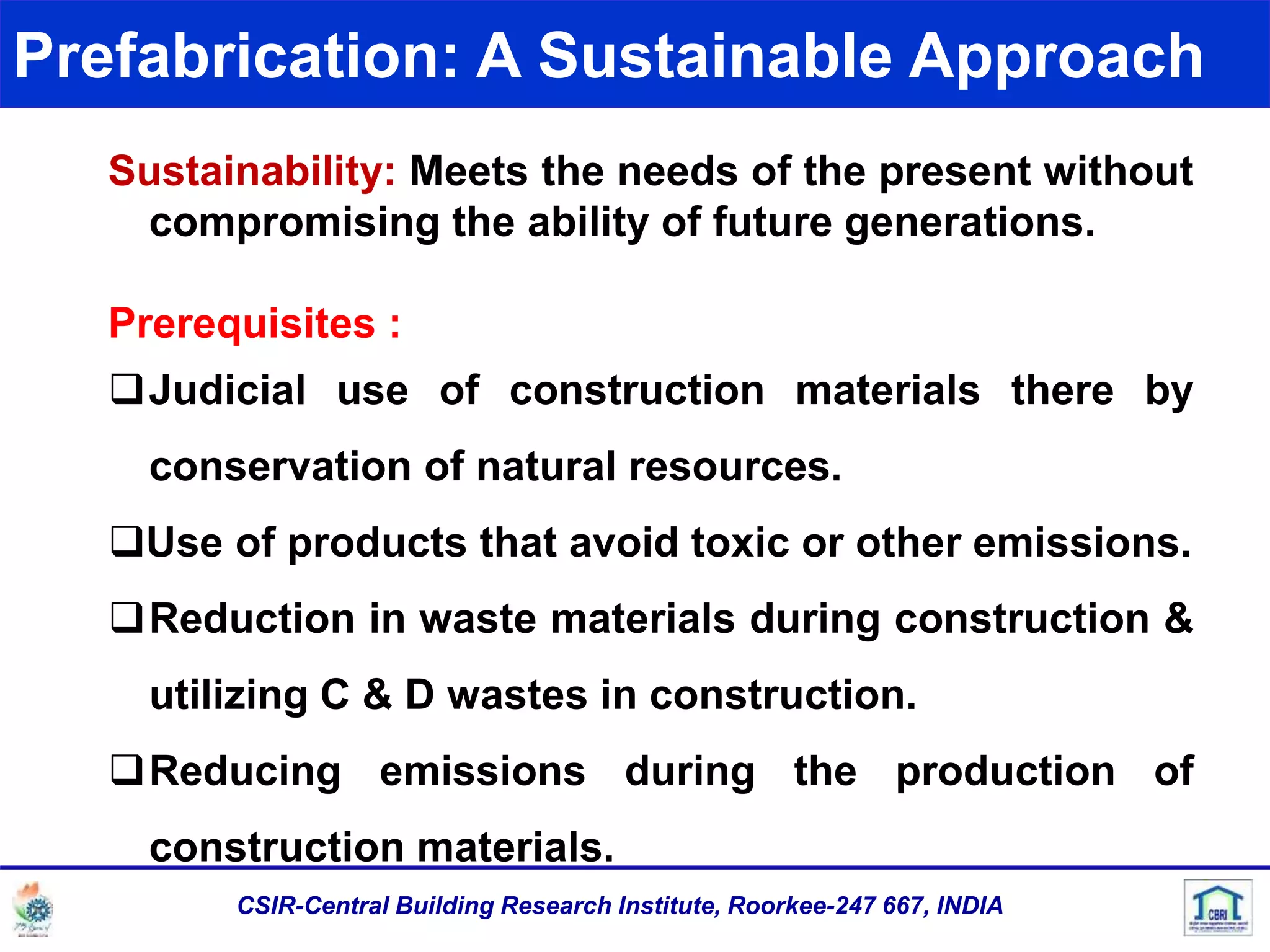 Prefabrication: A Sustainable Approach
Sustainability: Meets the needs of the present without
compromising the ability of future generations.
Prerequisites :
Judicial use of construction materials there by
conservation of natural resources.
Use of products that avoid toxic or other emissions.
Reduction in waste materials during construction &
utilizing C & D wastes in construction.
Reducing emissions during the production of
construction materials.
CSIR-Central Building Research Institute, Roorkee-247 667, INDIA
 