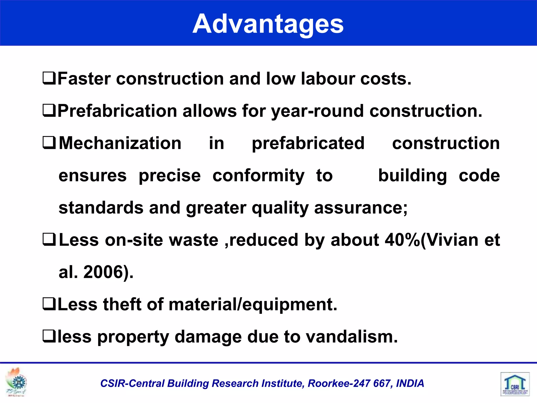 Advantages
Faster construction and low labour costs.
Prefabrication allows for year-round construction.
Mechanization in prefabricated construction
ensures precise conformity to building code
standards and greater quality assurance;
Less on-site waste ,reduced by about 40%(Vivian et
al. 2006).
Less theft of material/equipment.
less property damage due to vandalism.
CSIR-Central Building Research Institute, Roorkee-247 667, INDIA
 