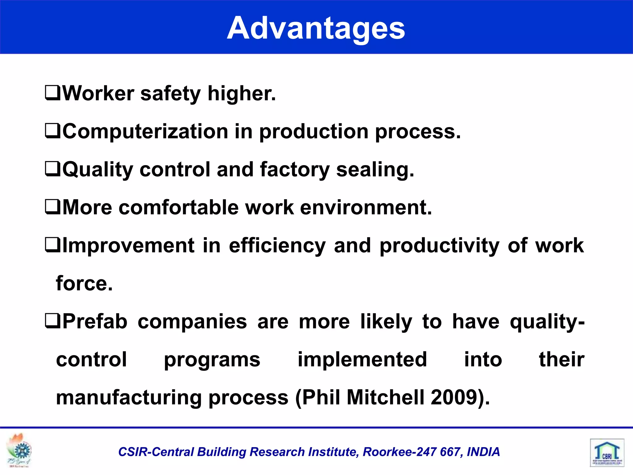 Worker safety higher.
Computerization in production process.
Quality control and factory sealing.
More comfortable work environment.
Improvement in efficiency and productivity of work
force.
Prefab companies are more likely to have quality-
control programs implemented into their
manufacturing process (Phil Mitchell 2009).
Advantages
CSIR-Central Building Research Institute, Roorkee-247 667, INDIA
 