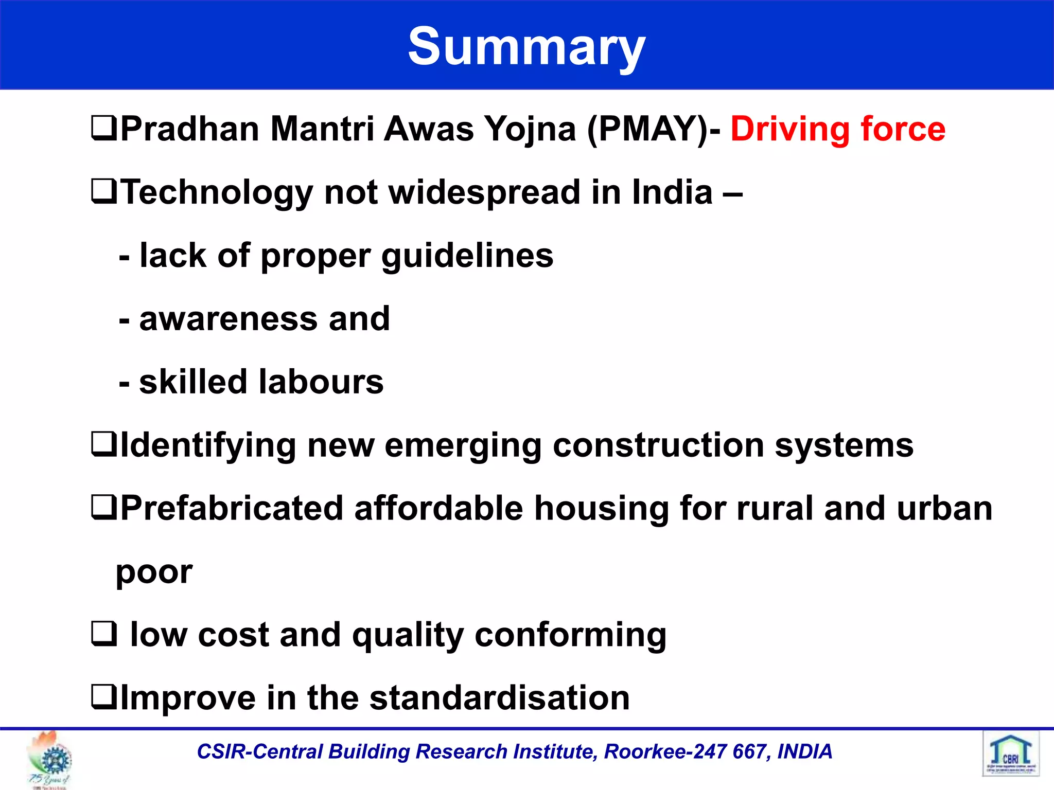 Summary
Pradhan Mantri Awas Yojna (PMAY)- Driving force
Technology not widespread in India –
- lack of proper guidelines
- awareness and
- skilled labours
Identifying new emerging construction systems
Prefabricated affordable housing for rural and urban
poor
 low cost and quality conforming
Improve in the standardisation
CSIR-Central Building Research Institute, Roorkee-247 667, INDIA
 