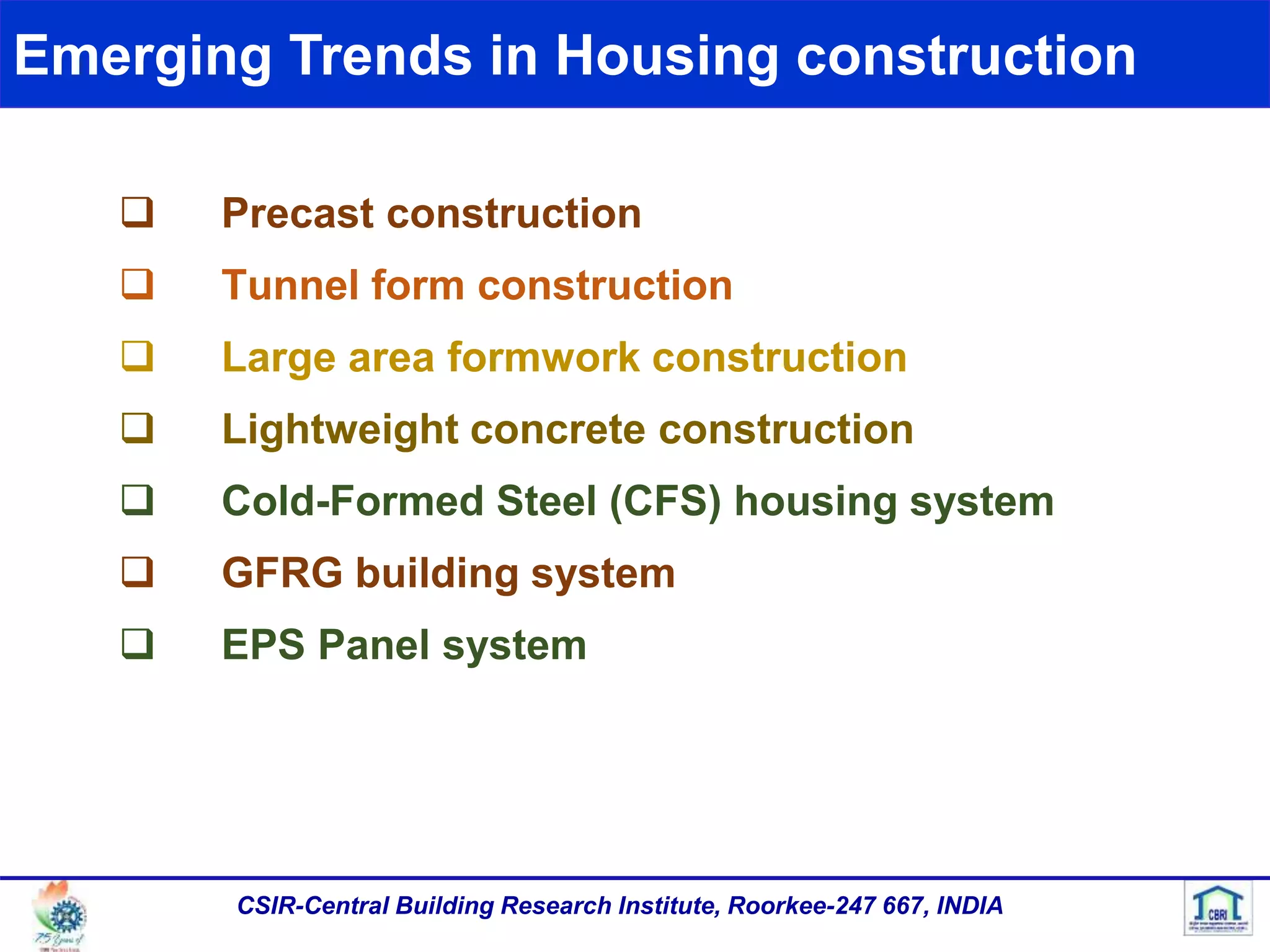 Emerging Trends in Housing construction
CSIR-Central Building Research Institute, Roorkee-247 667, INDIA
 Precast construction
 Tunnel form construction
 Large area formwork construction
 Lightweight concrete construction
 Cold-Formed Steel (CFS) housing system
 GFRG building system
 EPS Panel system
 
